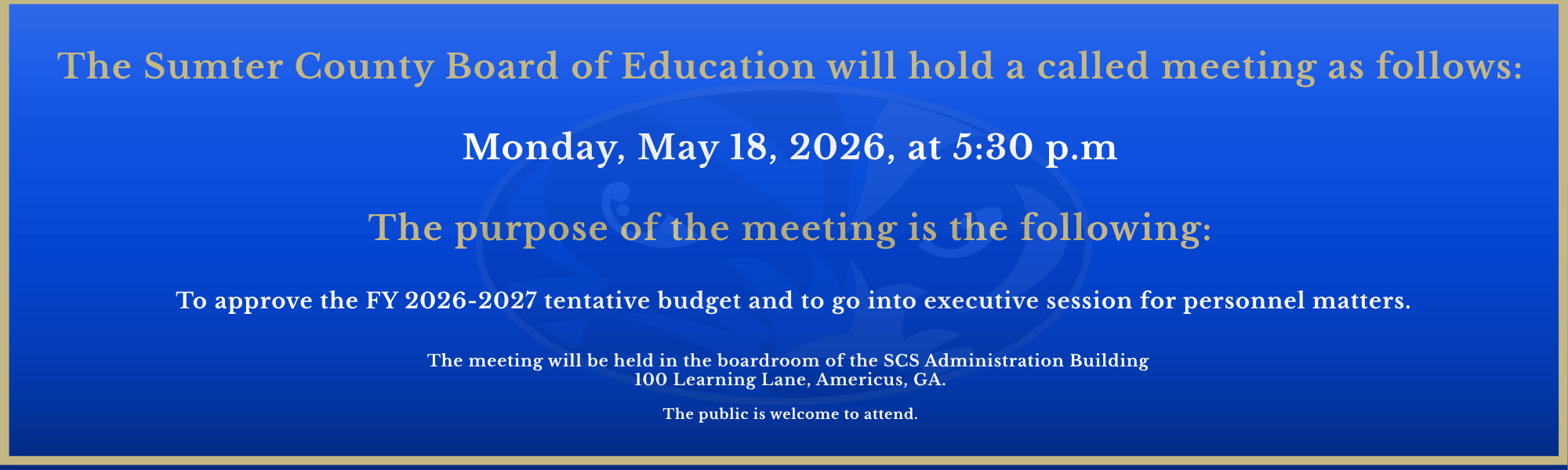 The Sumter County Board of Education will hold a called meeting on Monday, May 18, 2026 at 5:30 P.M.  The purpose of the meeting is to approve the FY 2026-2027 tentative budget and to go into executive session for personnel matters.  The meeting will be held in the boardroom of the Sumter County Schools' Administration Building, 100 Learning Lane, Americus, GA  31719.