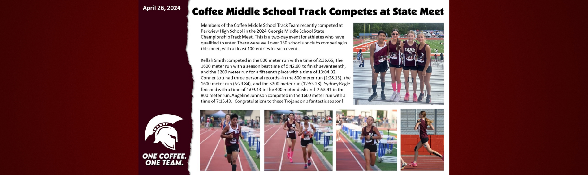 April 26, 2024 Coffee Middle School Track Competes at State Meet. Members of the Coffee Middle School Track Team recently competed at Parkview High School in the 2024 Georgia Middle School State Championship Track Meet. This is a two-day event for athletes who have qualified to enter. There were well over 130 schools or clubs competing in this meet, with at least 100 entries in each event.  Kellah Smith competed in the 800 meter run with a time of 2:36.66, the 1600 meter run with a season best time of 5:42.60 to finish seventeenth, and the 3200 meter run for a fifteenth place with a time of 13:04.02. Conner Lott had three personal records--in the 800 meter run (2:28.15), the 1600 meter run (5:29.84), and the 3200 meter run (12:55.28). Sydney Ragle finished with a time of 1:09.43 in the 400 meter dash and  2:53.41 in the 800 meter run. Angeline Johnson competed in the 1600 meter run with a time of 7:15.43.  Congratulations to these Trojans on a fantastic season!  GO TROJANS!