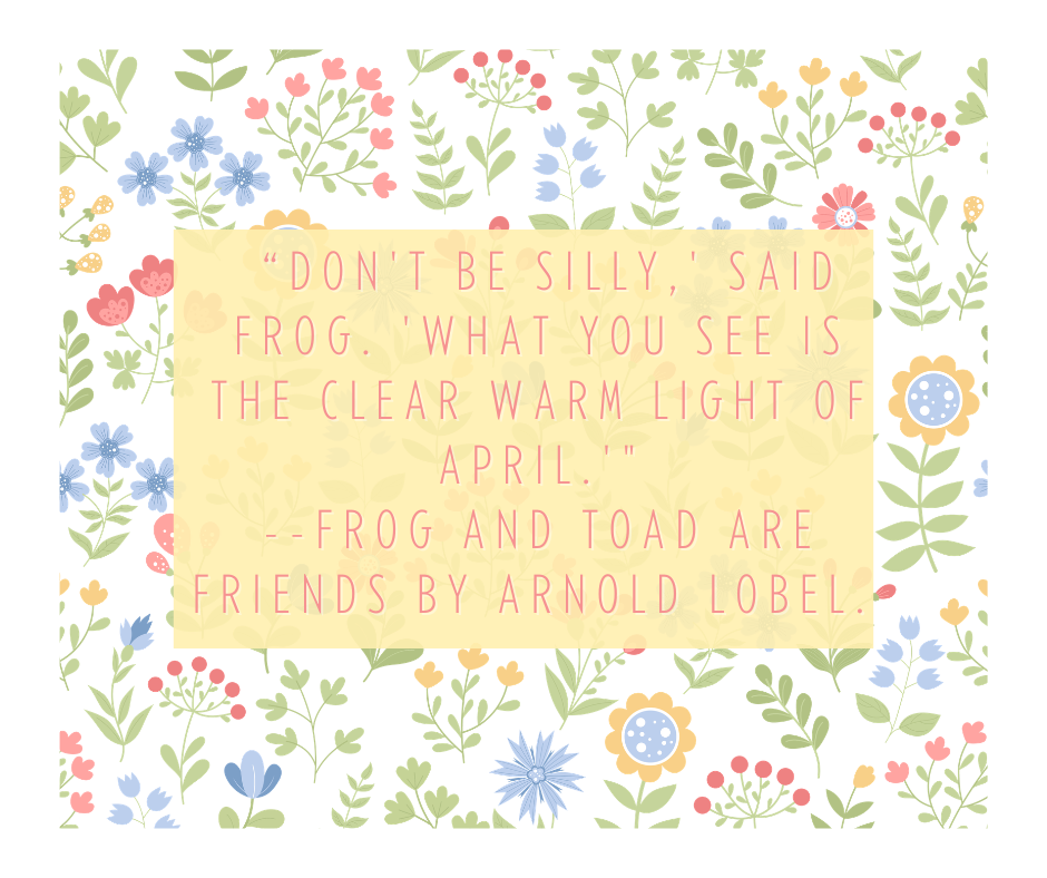  “Don't be silly,' said Frog. 'What you see is the clear warm light of April.'" --Frog and Toad Are Friends by Arnold Lobel.