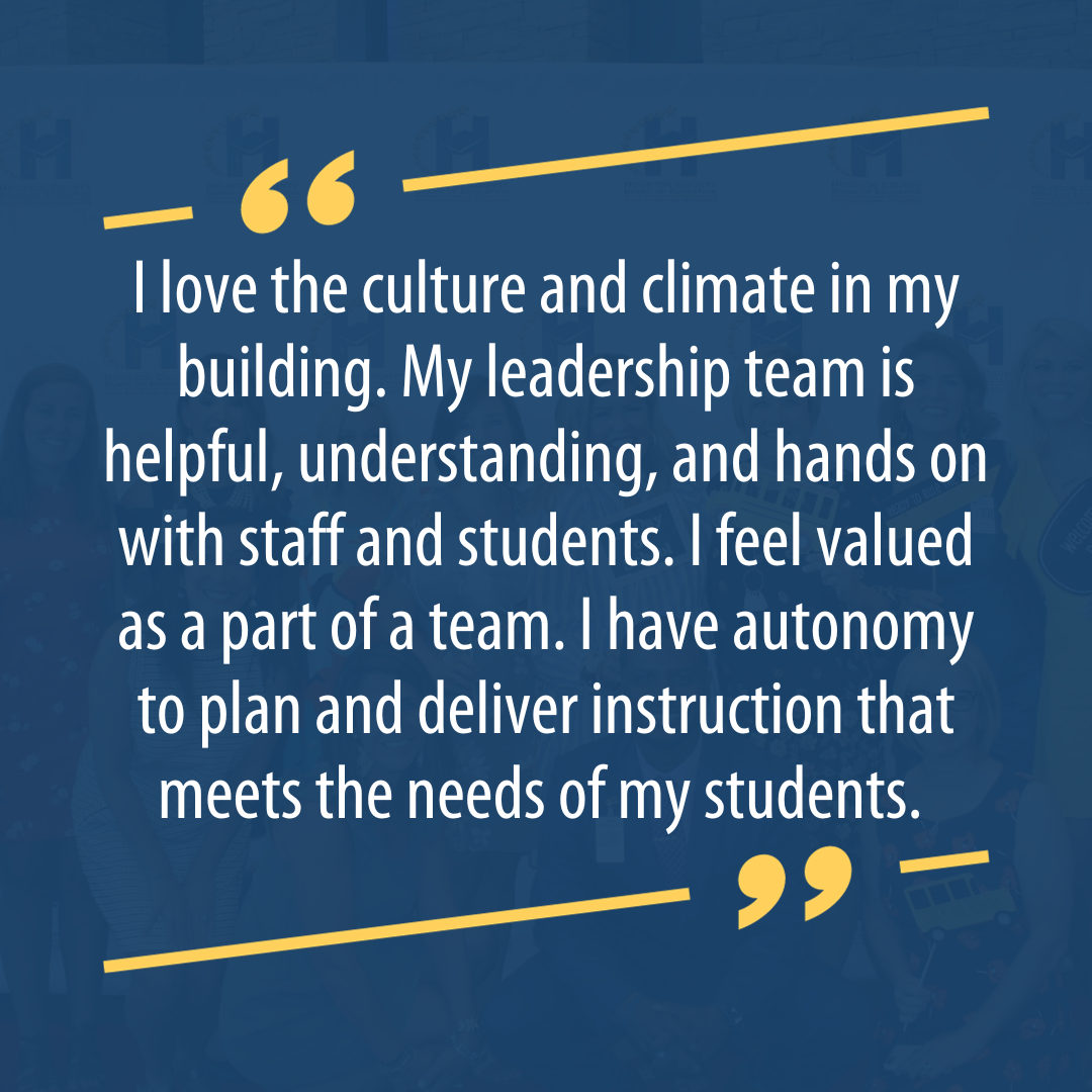I love the culture and climate in my building. My leadership team is helpful, understanding, and hands on with staff and students. I feel valued as a part of a team. I have autonomy to plan and deliver instruction that meets the needs of my students. 