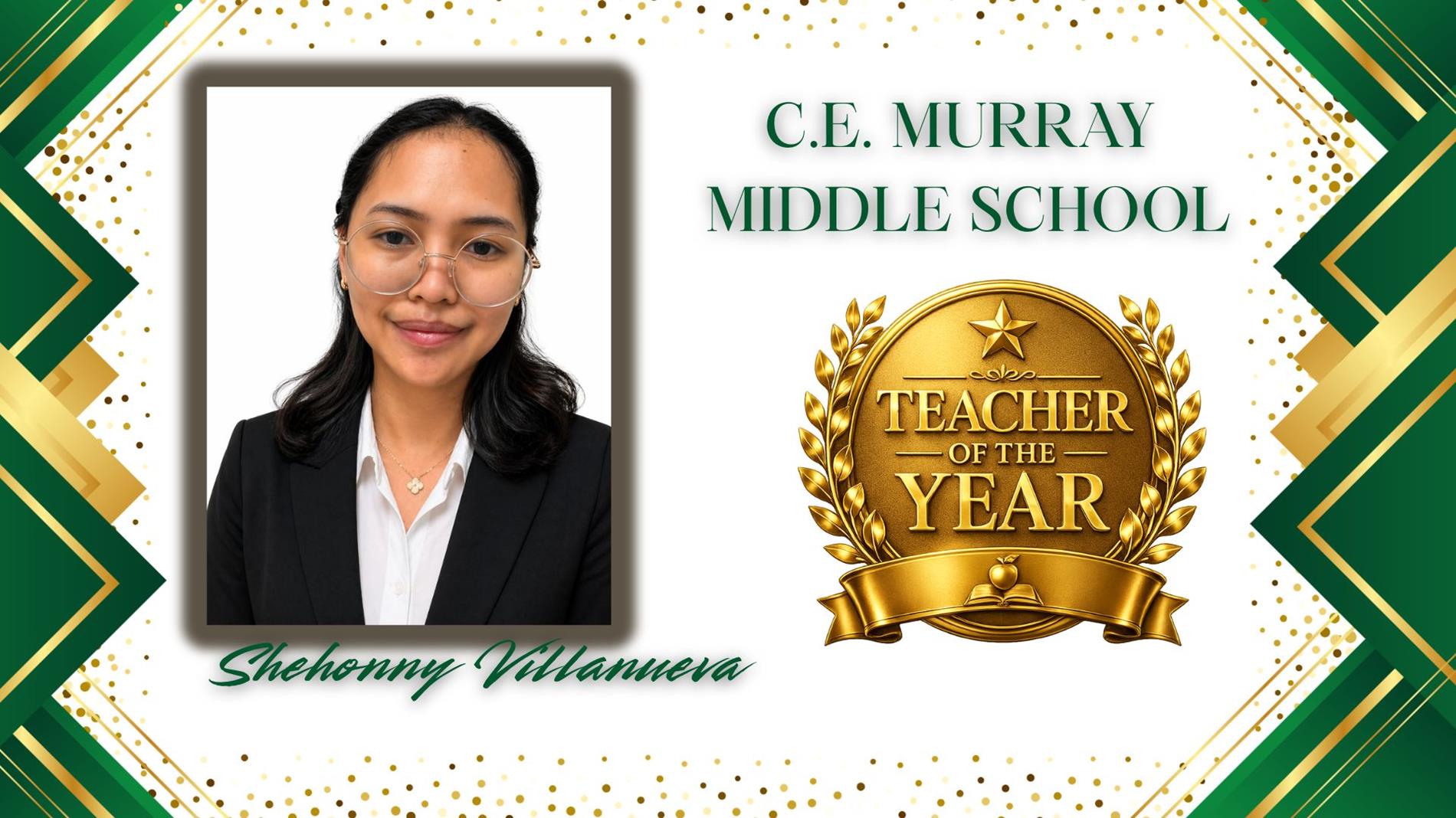Graphic honoring Shehonny Villanueva as Teacher of the Year for C.E. Murray Middle School. The design features a professional portrait of  on the left and a large gold “Teacher of the Year” award emblem on the right. The background is white with green and gold geometric borders and gold confetti accents. The text "C.E. Murray” appears above the award, and “Shehonny Vilanueva” is displayed in green script at the bottom.