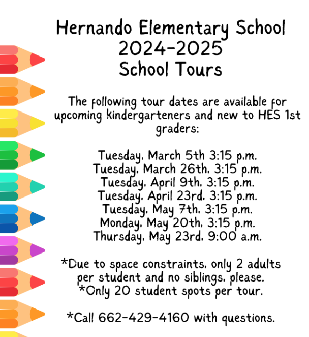 Hernando Elementary School 2024-2025 School Tours The following tour dates are available for upcoming kindergarteners and new to HES 1st graders: Tuesday, March 5th, 3:15 p.m. Tuesday, March 26th, 3:15 p.m. Tuesday, April 9th, 3:15 p.m. Tuesday, April 23rd, 3:15 p.m. Tuesday, May 1st, 3:15 p.m. Tuesday, May 20th, 3:15 p.m. Thursday, May 23rd, 9:00 a.m. *Due to space constraints, only 2 adults per student and no siblings, please. *Only 20 student spots per tour. *Call 662-429-4160 with questions.