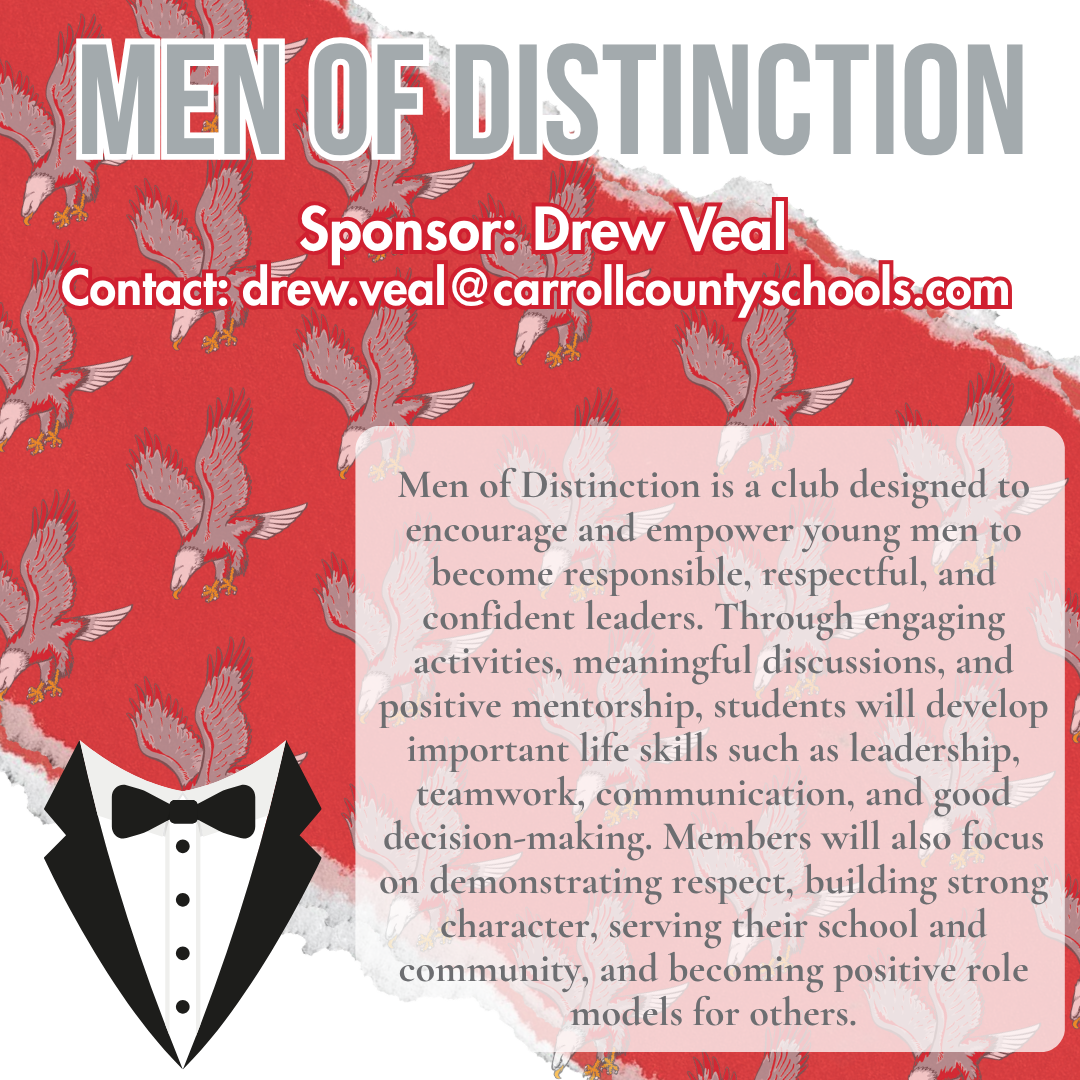 men of distinction Sponsor: Drew Veal Contact: drew.veal@carrollcountyschools.com  Men of Distinction is a club designed to encourage and empower young men to become responsible, respectful, and confident leaders. Through engaging activities, meaningful discussions, and positive mentorship, students will develop important life skills such as leadership, teamwork, communication, and good decision-making. Members will also focus on demonstrating respect, building strong character, serving their school and community, and becoming positive role models for others.