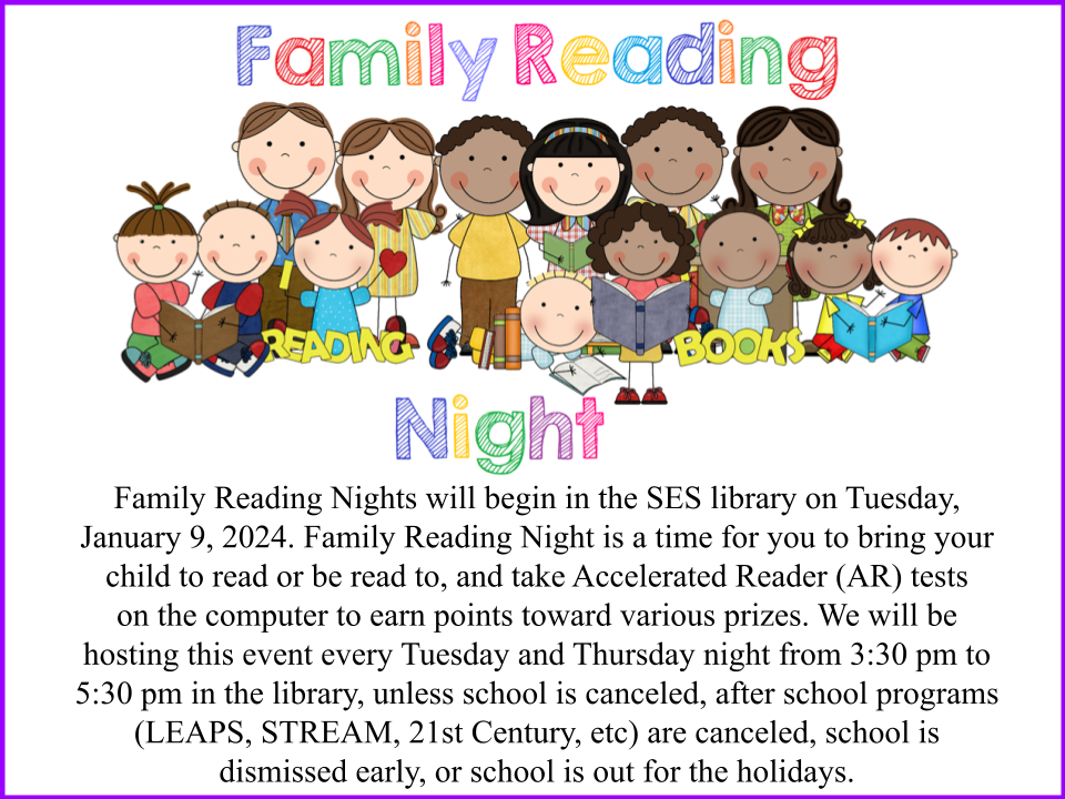 Family Reading Nights will begin in the SES library on Tuesday, January 9, 2024. Family Reading Night is a time for you to bring your child to read or be read to, and take Accelerated Reader (AR) tests on the computer to earn points toward various prizes. We will be hosting this event every Tuesday and Thursday night from 3:30 pm to 5:30 pm in the library, unless school is canceled, after school programs (LEAPS, STREAM, 21st Century, etc) are canceled, school is dismissed early, or school is out for the holidays.
