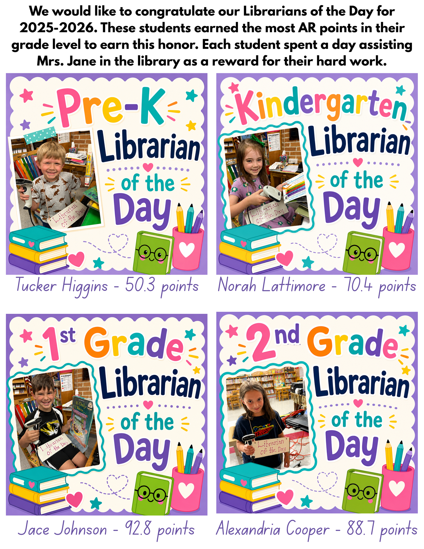 We would like to congratulate our Librarians of the Day for 2025-2026. These students earned the most AR points in their grade level to earn this honor. Each student spent a day assisting Mrs. Jane in the library as a reward for their hard work. Our four Librarians of the Day are: Pre-K: Tucker Higgins  Kindergarten: Norah Lattimore 1st Grade: Jace Johnson 2nd Grade: Alexandria Cooper 