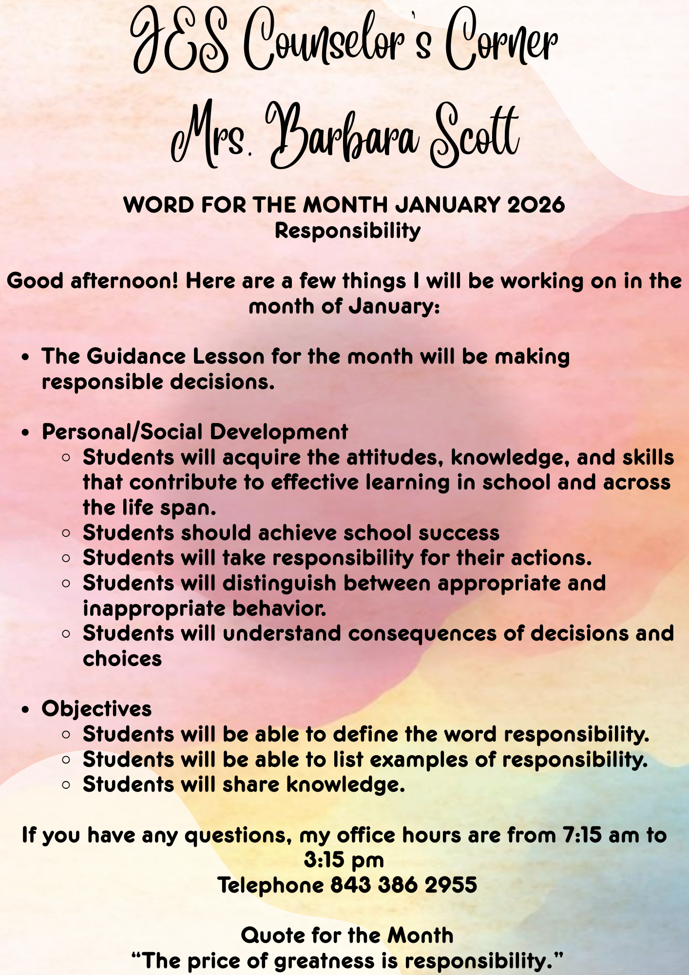 JES Counselor's Corner Mrs. Barbara Scott WORD FOR THE MONTH JANUARY 2026  Responsibility  Good afternoon! Here are a few things I will be working on in the month of January:   The Guidance Lesson for the month will be making responsible decisions.  Personal/Social Development  Students will acquire the attitudes, knowledge, and skills that contribute to effective learning in school and across the life span.  Students should achieve school success Students will take responsibility for their actions.  Students will distinguish between appropriate and inappropriate behavior. Students will understand consequences of decisions and choices  Objectives Students will be able to define the word responsibility. Students will be able to list examples of responsibility.  Students will share knowledge.   If you have any questions, my office hours are from 7:15 am to 3:15 pm  Telephone 843 386 2955   Quote for the Month  “The price of greatness is responsibility.”
