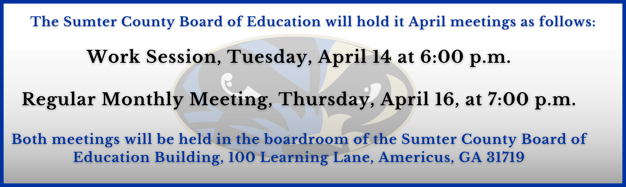 The Sumter County Board of Education will hold it April  meetings as follows: Work Session, Tuesday, April 14 at 6:00 p.m. The Regular Monthly Meeting, Thursday, April 16, at 7:00 p.m.  Both meetings will be held in the boardroom of the Sumter County Board of Education Building, 100 Learning Lane, Americus, GA 31719