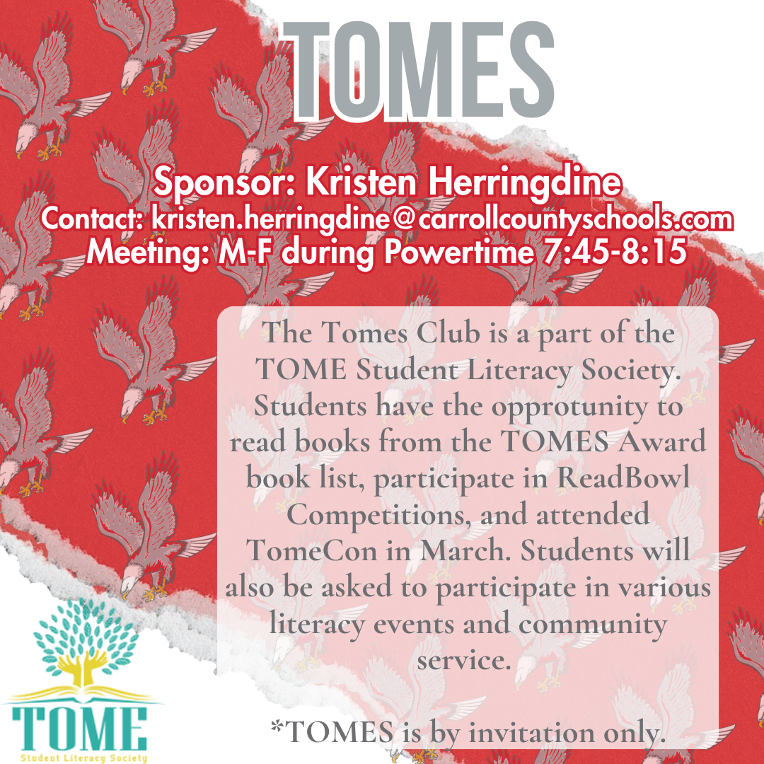 tomes Sponsor: Kristen Herringdine Contact: kristen.herringdine@carrollcountyschools.com Meeting: M-F during Powertime 7:45-8:15 The Tomes Club is a part of the TOME Student Literacy Society. Students have the opprotunity to read books from the TOMES Award book list, participate in ReadBowl Competitions, and attended TomeCon in March. Students will also be asked to participate in various literacy events and community service.   *TOMES is by invitation only.