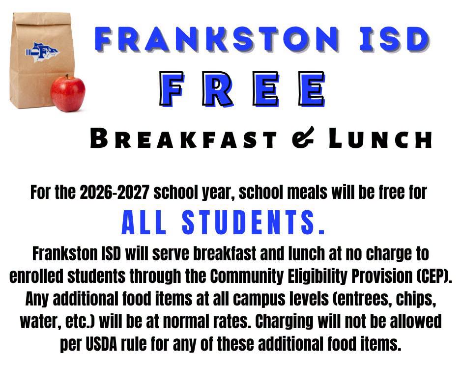 For the 2026-2027 school year, school meals will be free for all students.  Frankston ISD will serve breakfast and lunch at no charge to enrolled students through the Community Eligibility Provision (CEO). Any additional food items at all campus levels (entrees, chips, water, ect.) will be at normal rates. Charging will not be allowed per USDA rule for any of these additional food items.