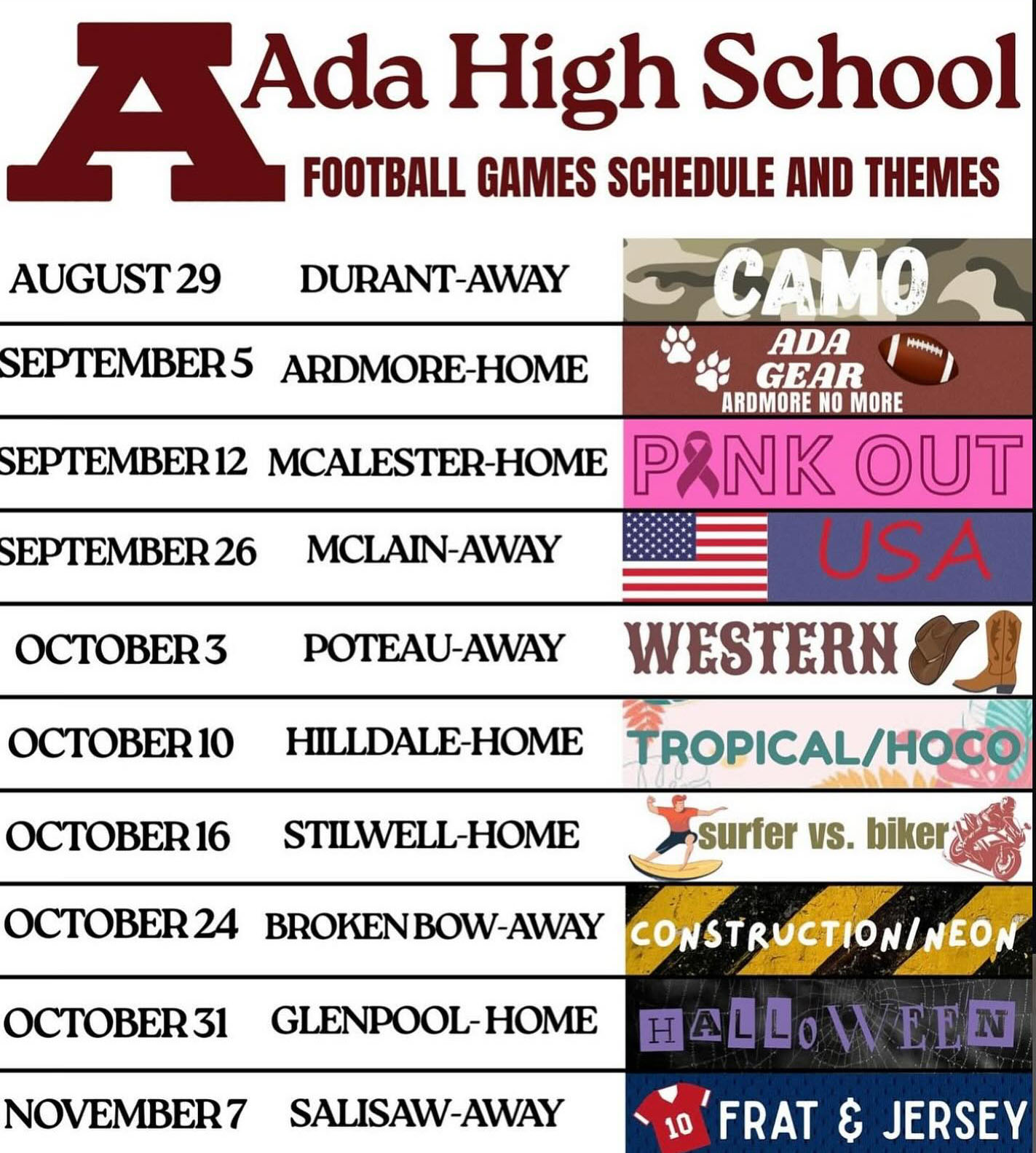 Spirit theme days for A H S football games. Sept. 5 AHS vs Ardmore  Ada Gear; Sept. 12 AHS vs McAlester Pink Out; Sept. 26 AHS @ McLain  USA; Oct. 3 AHS @ Poteau Western; Oct. 10 AHS vs Hilldale Tropical and Homecoming; Oct. 16 AHS vs Stilwell surfer versus biker; Oct. 24 AHS @ Broken Bow Construction and Neon; Oct. 31 AHS vs Glenpool - Halloween; Nov. 7 AHS @ Salisaw Frat and Jersey