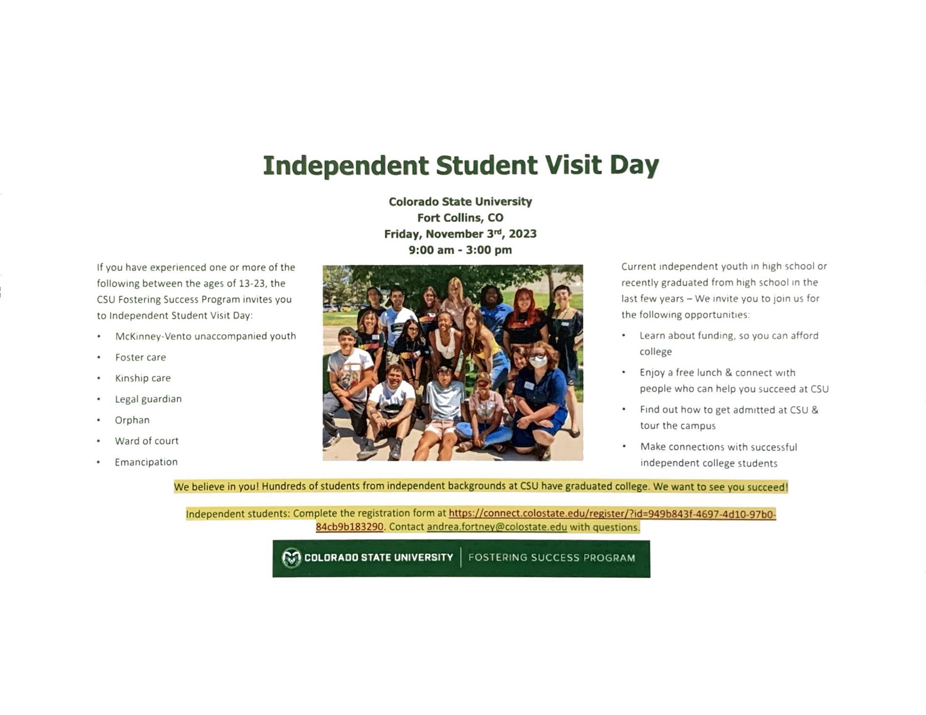 Independent Student Visit Day Colorado State University Fort Collins, CO Friday,November 3rd,2023 9:00 am - 3:00 pm If you have experienced one or more of the following between the ages of 13-23, the CSU Fostering Success Program invites you to Independent Student Visit Day: McKinney -Vento unaccompanied youth Foster care Kinship care Legal guardian Orphan Ward of court Emancipation  Current independent youth in high school or recently graduated from high school in the last few years - We invite you to Join us for the following opportunities. Learn about funding, so you can afford college EnJoy a free lunch & connect with people who can help you succeed at CSU Find out how to get admitted at CSU & tour the campus Make connections with successful independent college students  We believe in you! Hundreds of students from independent backgrounds at CSU have graduated college. We want to see ou succeedI  Independent students : Complete the regIstratIon form at https:// connect.colostate.edu/reg1ster/? 1d=949b8 43f-4697-4d10-97b01 84cb9b183290. Contact andrea.fortney@colostate.edu with questions