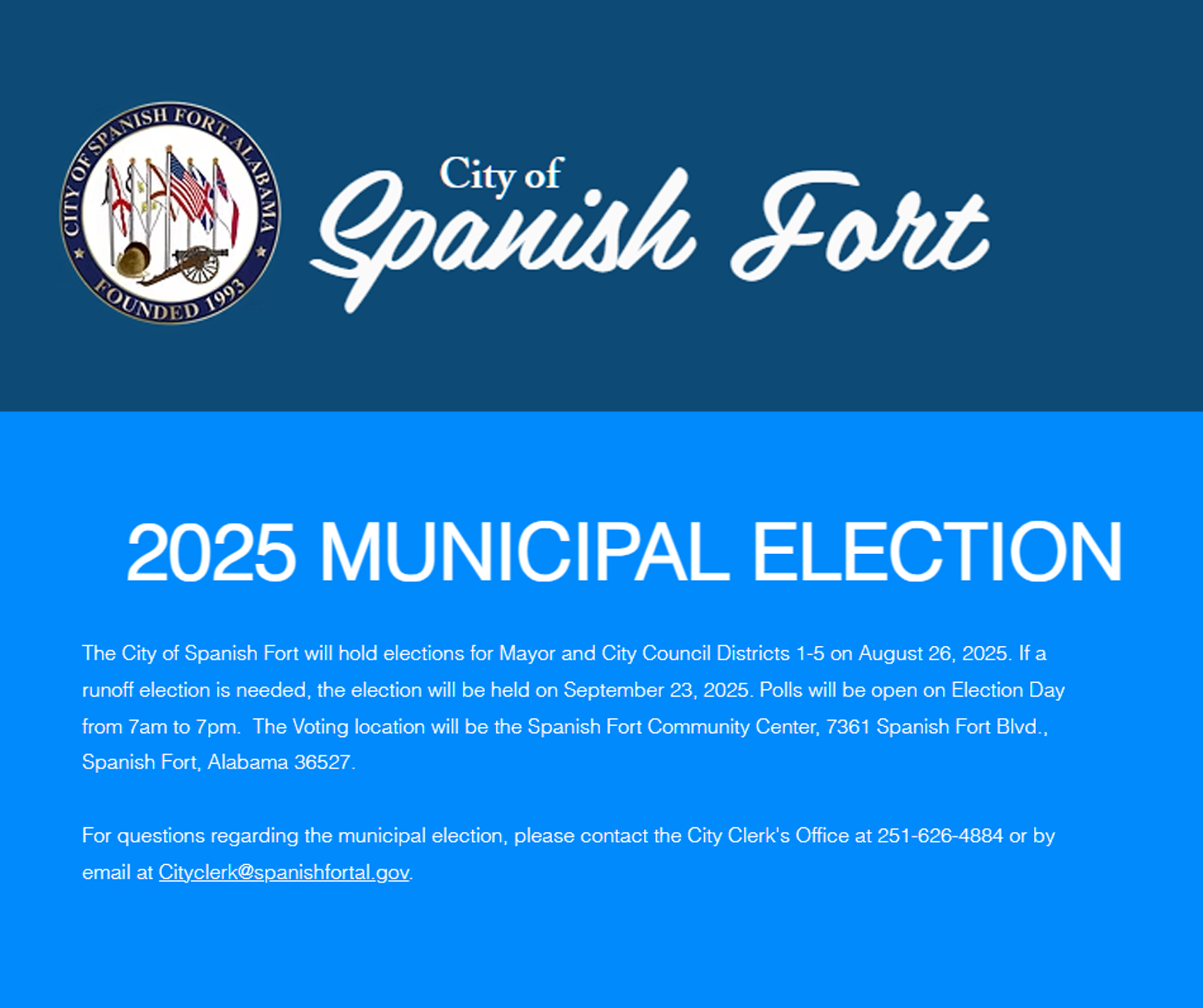 The City of Spanish Fort will hold elections for Mayor and City Council Districts 1-5 on August 26, 2025. If a runoff election is needed, the election will be held on September 23, 2025. Polls will be open on Election Day from 7am to 7pm.  The Voting location will be the Spanish Fort Community Center, 7361 Spanish Fort Blvd., Spanish Fort, Alabama 36527.    ​  For questions regarding the municipal election, please contact the City Clerk's Office at 251-626-4884 or by email at Cityclerk@spanishfortal.gov.