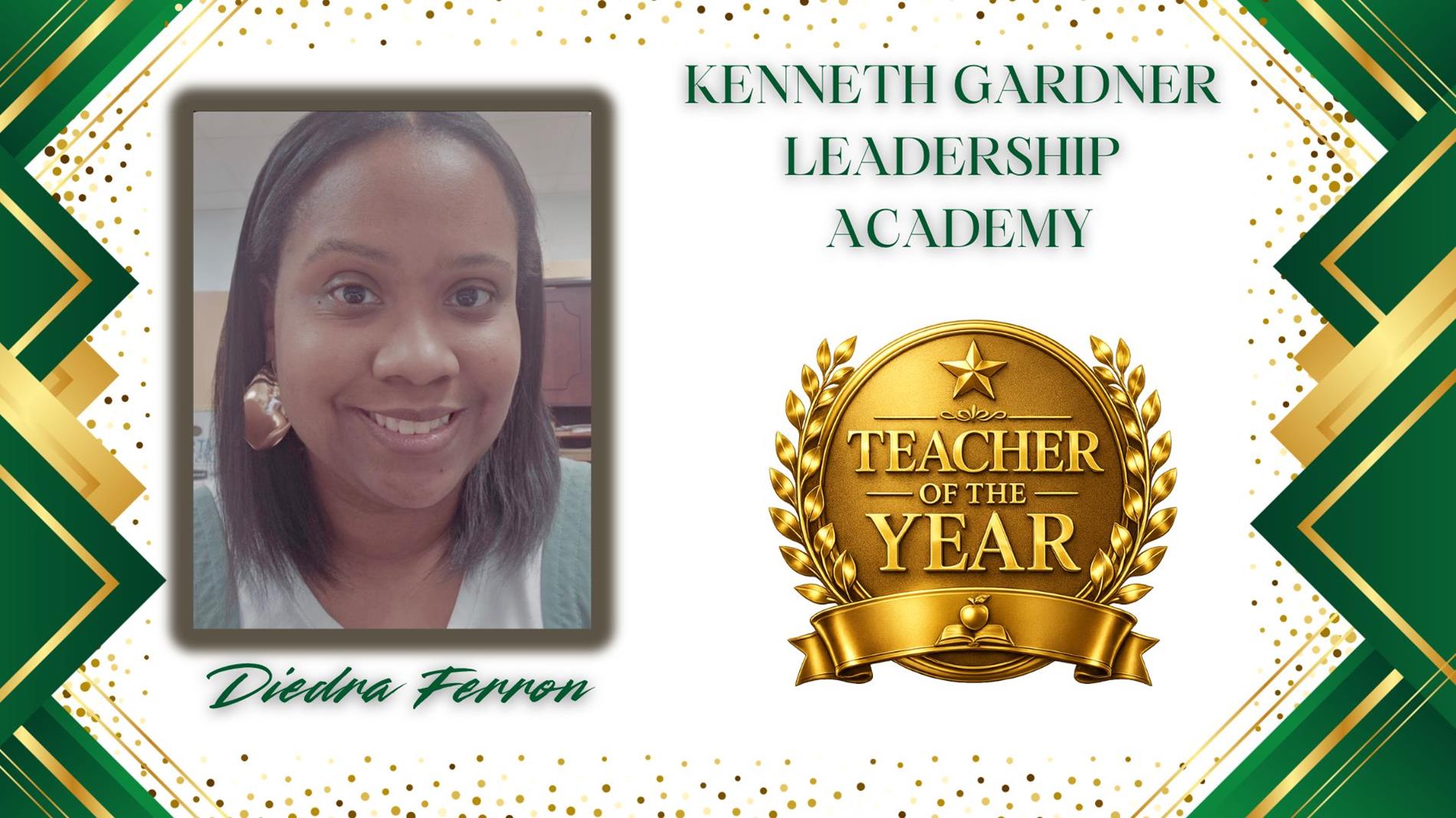 Graphic honoring Diedra Ferron. as Teacher of the Year for Kenneth Gardner Leadership Academy. The design features a professional portrait of  on the left and a large gold “Teacher of the Year” award emblem on the right. The background is white with green and gold geometric borders and gold confetti accents. The text “Kenneth Gardner Leadership Academy” appears above the award, and “Diedra Ferron” is displayed in green script at the bottom.