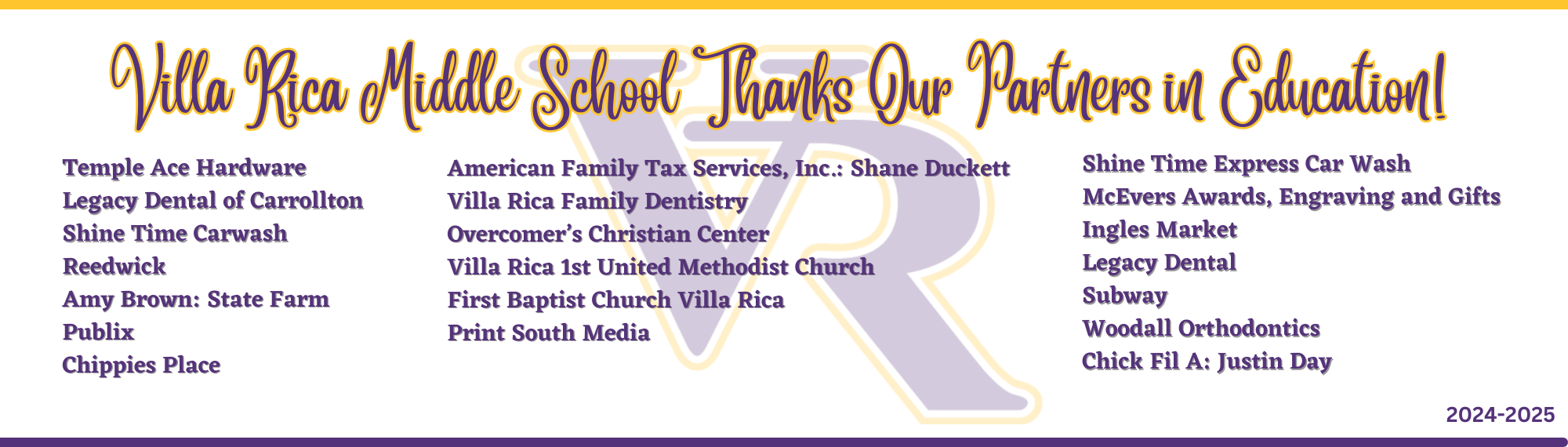 VRMS Partners in Education 2024-2025: Temple Ace Hardware Legacy Dental of Carrollton Shine Time Carwash Reedwick Amy Brown: State Farm Publix Chippies Place American Family Tax Services, Inc.: Shane Duckett Villa Rica Family Dentistry Overcomer’s Christian Center Villa Rica 1st United Methodist Church First Baptist Church Villa Rica Print South Media Shine Time Express Car Wash McEvers Awards, Engraving and Gifts Ingles Market Legacy Dental Subway Woodall Orthodontics Chick Fil A: Justin Day