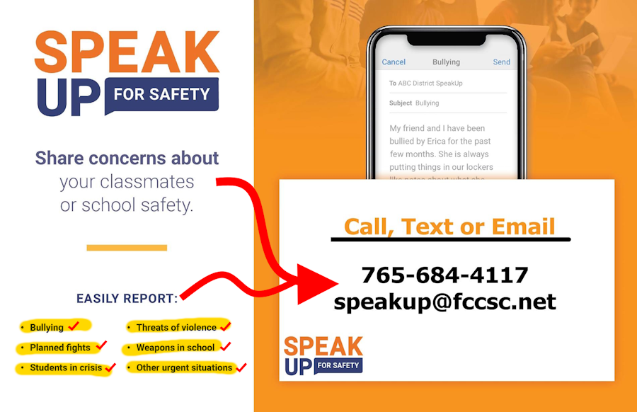 Share concerns about bullying, planned fights, students in crisis, threats of violence or weapons in school, and other urgent situations.  Call or Text 765-684-4117 or email speakup@fccsc.net