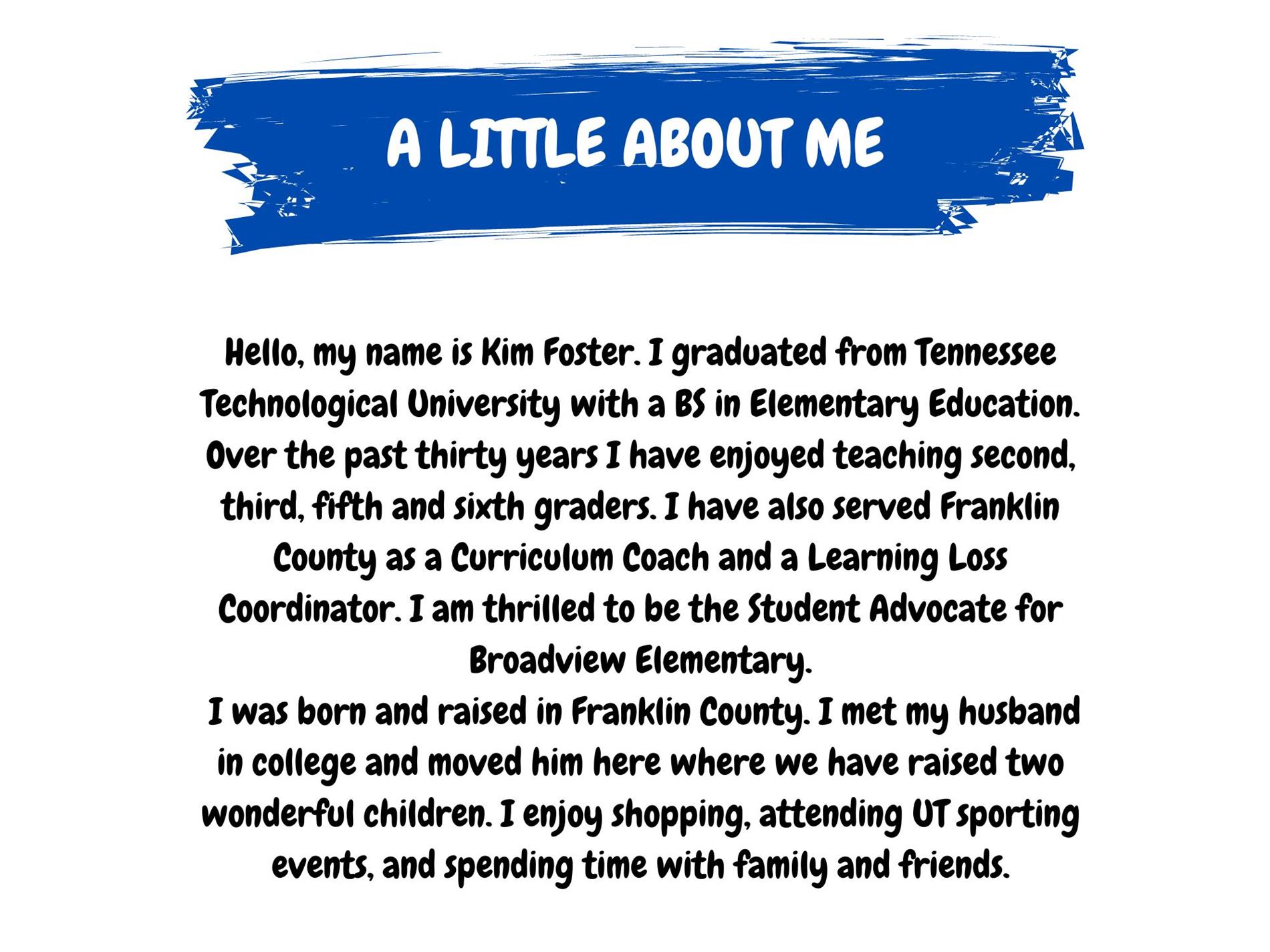 A Little About Me. Hello, my name is Kim Foster. I graduated from Tennessee Tech University with a BS in Elementary Edu. Over the past 30 years I have enjoyed teaching 2nd, 3rd, 5th, and 6th graders. I have also serrved Franlin Co. as a Curriculum Coach and a Learning Loss Advocate. I am thrilled to be the Student Advocate at Broadview Elementary. I was born and raised in Franlin Co. I met my husband in college and moved him here where we have raised 2 wonderful children. I enjoy shopping, attending UT sporting events, and spending time with family and friends.