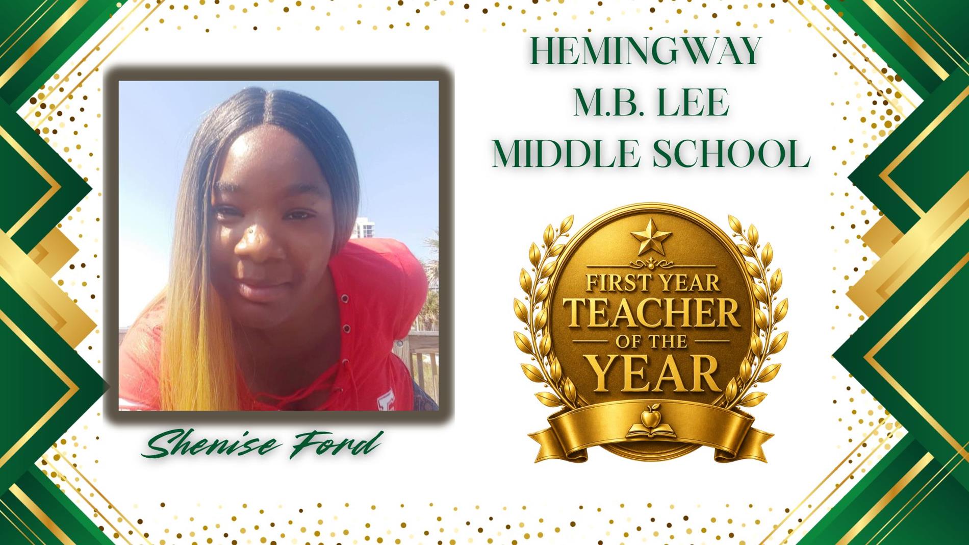 Graphic honoring Shenise Ford as First Year Teacher of the Year for Hemingway MB Lee Middle School. The design features a professional portrait of  on the left and a large gold “First Year Teacher of the Year” award emblem on the right. The background is white with green and gold geometric borders and gold confetti accents. The text "Hemingway MB Lee Middle School” appears above the award, and “Shenise Ford” is displayed in green script at the bottom.