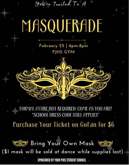 black poster with gold glitter and golden mask. Reads "You are invited to a Masquerade 1/25 6-9 pm in the PJHS Gym. Formal attire not required. come as you are. School dress code still applies. Purchase your ticket on Gofan for $6. Bring your own mask. $1 masks for sale at dance while supplies last. Sponsored by your student council