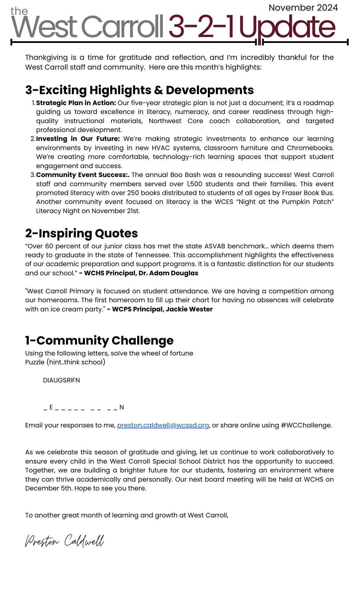 As we settle into the new school year, I'm excited to share some of the wonderful things happening across our district. The dedication of our staff, students, and community continues to inspire me daily.  3-Exciting Developments Focused Goals for Student Success: In our ongoing commitment to student achievement, I recently met with our principals to analyze data and set clear goals for improvement. This collaborative effort is complemented by Dr. Jessica Williams's leadership in establishing teacher-led Professional Learning Communities at West Carroll Elementary. These PLCs are laser-focused on the school’s improvement goals, particularly in literacy and numeracy. It is inspiring to see our team collaborate so impactfully to support our students’ growth and future success. Celebrating Our Custodians: We are proud to recognize our wonderful custodians and the crucial role in maintaining a clean, safe learning environment in our schools. Their hard word ensures our schools are clean, welcoming, and conducive to learning every day. We are thankful for the amazing custodial team at West Carroll Special School District! Financial Accountability: Thanks to Mrs. Shan DePriest's unwavering dedication, we've successfully completed our final expenditure reports ahead of schedule. This commitment allows us to focus on strategic spending as we continue to enhance our educational programs.  2-Inspiring Quotes "West Carroll Primary is so excited about our new hire, Ms. Cindy Smith. Ms. Smith is an experienced educator from West TN and she will be teaching PE at our Primary School. We are looking forward to all that she brings to the classroom" - WCPS Principal, Jackie Wester  "West Carroll Junior Senior High School hosted an ACT prep workshop with UT Martin’s Alex Beene this month. Over 40 of our students learned strategies to help increase ACT scores and tools they need to be successful in postsecondary education." - WCHS Principal, Dr. Adam Douglas, on the free ACT workshop offered to all West Carroll High School students   1-Action for Our Community This month our community challenge focuses on Math. I’m challenging our community with a “This or That” MATH Challenge. Pick one (or both) and email me your responses. Here are the challenges: This Challenge- Four Gallons of Water in a Five Gallon Bucket.  Imagine you have two buckets. One can hold 3 gallons of water and the other can hold 5 gallons. You also have a water supply with which you can fill the buckets. How can you put exactly 4 gallons of water in the 5-gallon bucket? You can’t approximate and do not have additional materials. Can you find a way to get exactly 4-gallons in the 5-gallon bucket? That Challenge-Do you have a favorite tricky math problem? Please email me your math challenge, and the solution. We’d love to share on our social media page and with our students.  Email your responses to me, preston.caldwell@wcssd.org, or share online using #WCMath.    Thank you for your continued commitment to our students and community. I'm grateful for the tireless efforts of our educators, staff, and families. Together, we're creating an environment where every student can thrive. Our next board meeting will be held at WCHS on November 7th. Hope to see you there.  To another great month of learning and growth at West Carroll,  Preston Caldwell