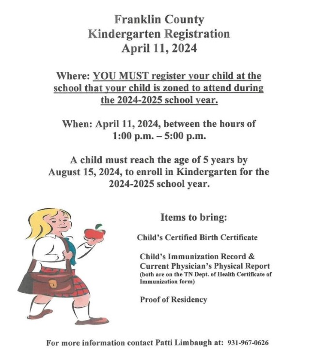 Kindergarten Registration must be completed at your zoned elementary school. Registration is open April 11 from 1:00 to 5:00 pm. A child must be 5 years old by August 15, 2024 to register for Kindergarten for the 2024-2025 school year. Bring their birth certificate, immunization and current physical form on Tennessee Department of Health Form and proof of residence. Have questions? Contact Patti Limbaugh at 931-967-0626 or click here for more information.