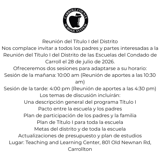 Nos complace invitar a todos los padres y partes interesadas a la Reunión del Título I del Distrito de las Escuelas del Condado de Carroll, la cual se llevará a cabo el 28 de julio de 2026. Con el fin de adaptarse a su horario, se ofrecerán dos opciones de asistencia: una sesión por la mañana a las 10:00 am (con una reunión de aportes a las 10:30 am) y otra sesión por la tarde a las 4:00 pm (con su respectiva reunión de aportes a las 4:30 pm). Durante el evento, los temas principales de discusión incluirán una descripción general del programa Título I, el pacto entre la escuela y los padres, y el plan de participación de los padres y la familia. Asimismo, se abordarán el plan de Título I para toda la escuela, las metas del distrito y de la escuela, junto con las actualizaciones del presupuesto y el plan de estudios. La cita tendrá lugar en el Teaching and Learning Center, ubicado en el 801 Old Newnan Rd, Carrollton.