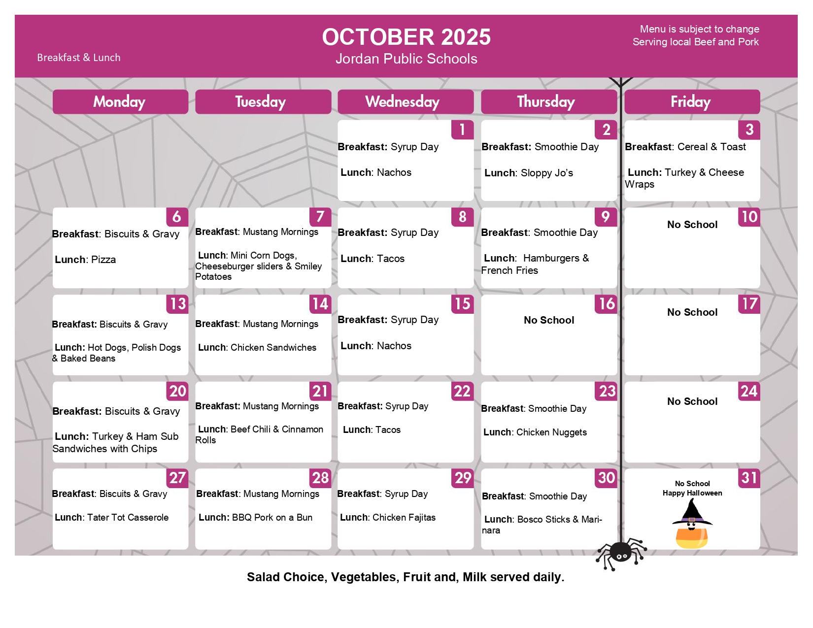 October 2025 Jordan Public Schools Breakfast & Lunch Menu is subject to change. Serving local beef and Pork.  Wednesday 1 breakfast: Syrup Day lunch: Nachos Thursday 2 breakfast: Smoothie Day Lunch: Sloppy Jos Friday 3 Breakfast: cereal & Toast Lunch: Turkey & Cheese Wraps Monday 6 Breakfast Biscuits & Gravy Lunch: PIzza Tuesday 7 Breakfast: Mustang Mornings Lunch: Mini corn dogs, cheeseburger siders & Smiley potatoes Wednesday 8 Breakfast: Syrup Day LUnch Tacos Thursday 9 Breakfast Smoothie Day Lunch: Hamburgers and french fries Friday 10 no school Monday 13 Breakfast: biscuits & Gravy LUnch HOt dogs, Polish Dogs & Baked beans Tuesday 14 breakfast: Mustang Mornings Lunch: Chicken Sandwiches Wednesday 15 Breakfast: syrup Day Lunch: Nachos Thursday 16 no school Friday 17 no school Monday 20 Breakfast: biscuits & Gravy Lunch Turkey & Ham Sub Sanwiches with chips Tuesday 21 breakfast: mustang mornings Lunch: beef chili & Cinnamon rolls Wednesday 22 breakfast Syrup day lunch tacos Thursday 23 Breakfast: SMoothie day lunch: chicken nuggets friday 24 no school Monday 27 Breakfst: Biscuits & Gravy lunch tater tot casserole Tuesday 28 breakfast mustang mornings lunch BBQ Pork on a bun Wednesday 29 breakfast syrup day lunch chicken fajitas thursday 30 breakfast smoothie day lunch bosco sticks & marinara Friday 31 no school happy halloween . Salad choice, vegetables, fruit and milk served daily. 