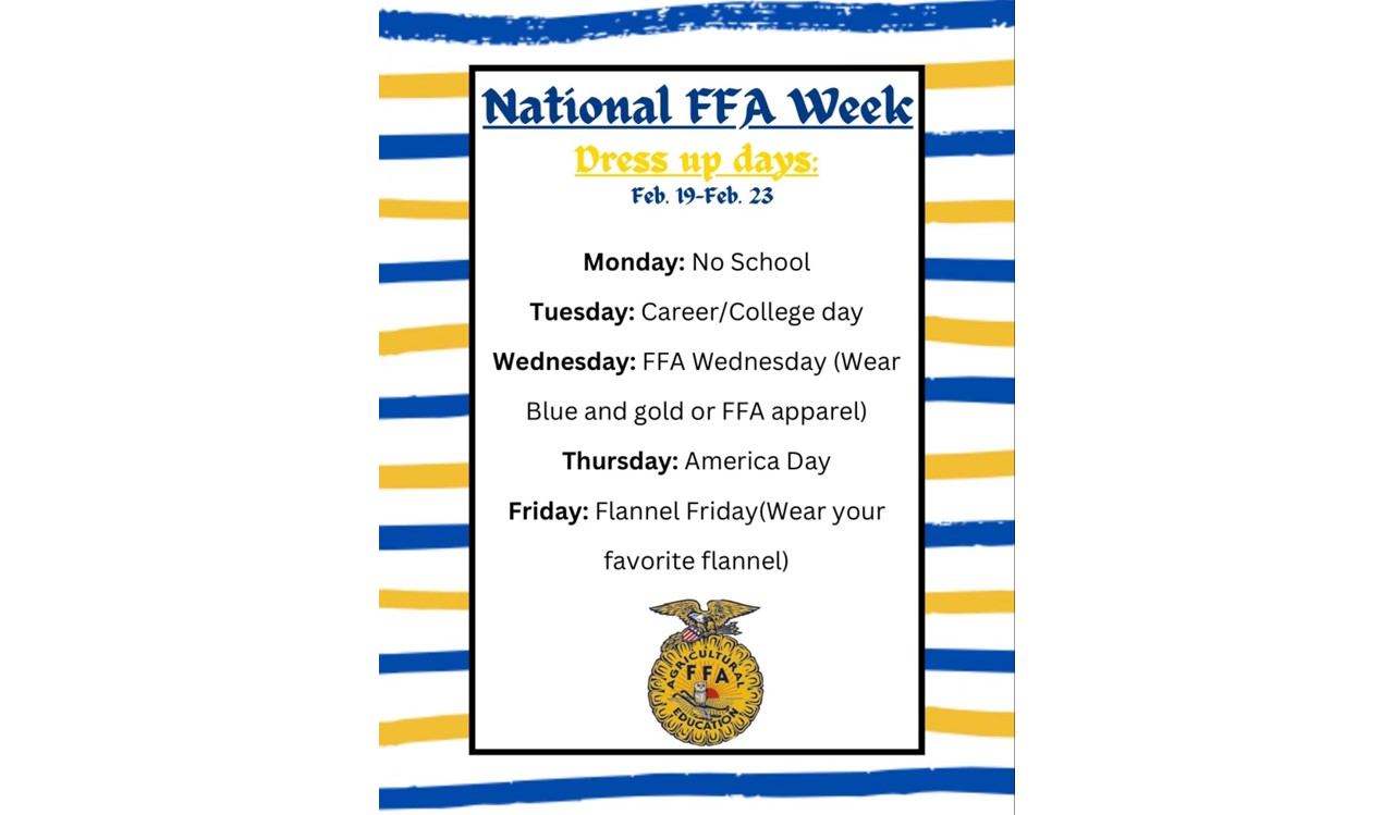 National FFA Week dress up days for February 19th through 23rd. Monday - No School, Tuesday - Career/College Day, Wednesday - Wear Blue of Gold, Thursday - America Day, Friday - Flannel Friday