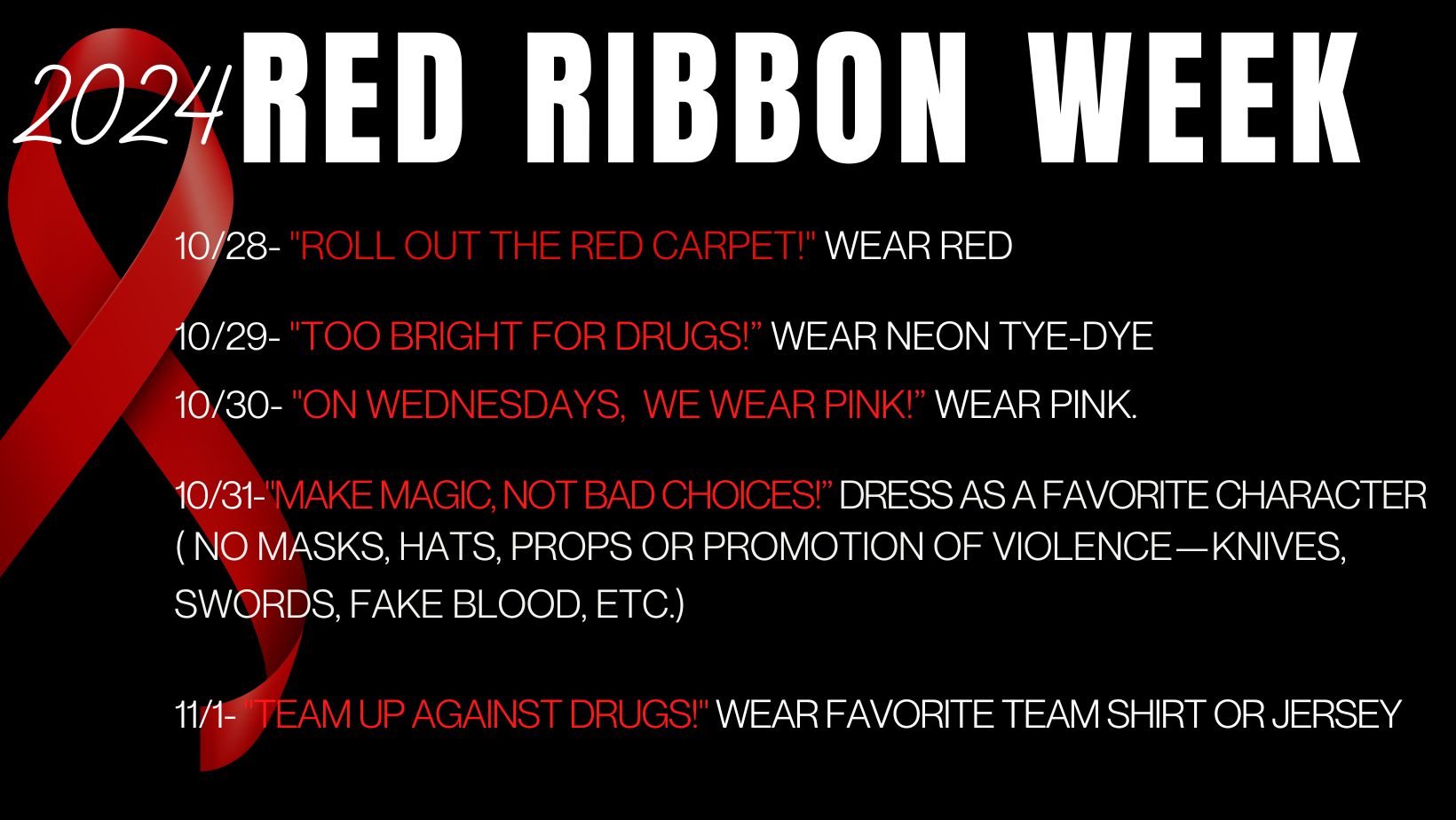 10/28- "roll out the red carpet!" Wear red 10/29- "Too Bright for Drugs!” Wear neon Tye-Dye 10/30- "On Wednesdays,  we Wear Pink!” Wear pink.  10/31-"MAke MAgic, not bad choices!” Dress as a favorite character ( No masks, hats, props or promotion of violence—knives, swords, fake blood, etc.)  11/1- "Team up against Drugs!" Wear Favorite Team shirt or jersey