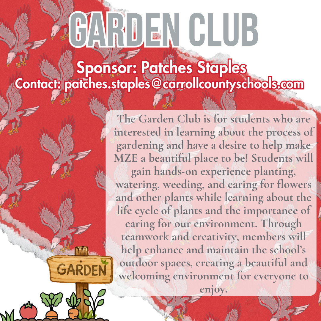 garden club Sponsor: Patches Staples Contact: patches.staples@carrollcountyschools.com The Garden Club is for students who are interested in learning about the process of gardening and have a desire to help make MZE a beautiful place to be! Students will gain hands-on experience planting, watering, weeding, and caring for flowers and other plants while learning about the life cycle of plants and the importance of caring for our environment. Through teamwork and creativity, members will help enhance and maintain the school’s outdoor spaces, creating a beautiful and welcoming environment for everyone to enjoy. 