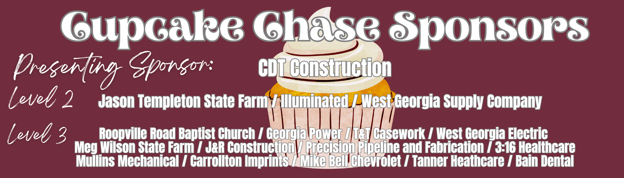 cupcake chase sponsors level 1 CDT Construction level 2Jason Templeton State Farm / Illuminated / West Georgia Supply Company level 3 Roopville Road Baptist Church / Georgia Power / T&T Casework / West Georgia Electric  Meg Wilson State Farm / J&R Construction / Precision Pipeline and Fabrication / 3:16 Healthcare Mullins Mechanical / Carrollton Imprints / Mike Bell Chevrolet / Tanner Heathcare / Bain Denta