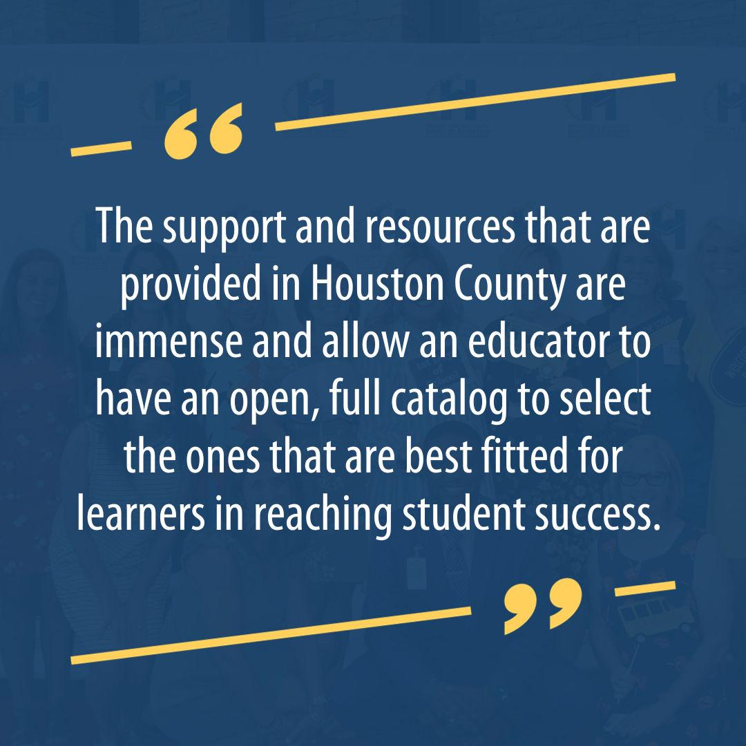 The support and resources that are provided in Houston County are immense and allow an educator to have an open, full catalog to select the ones that are best fitted for learners in reaching student success.