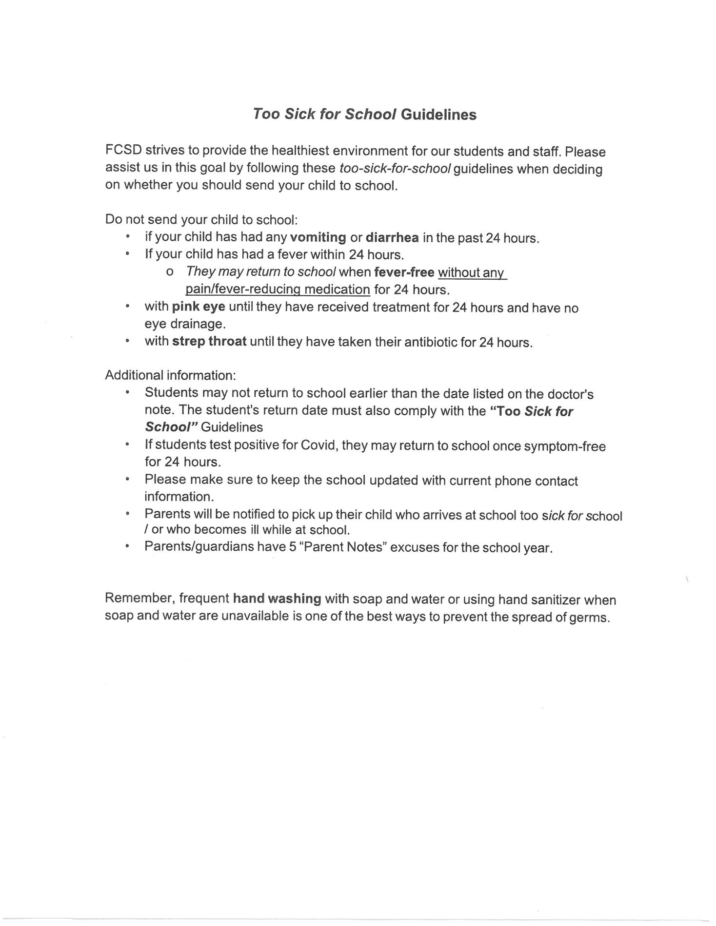 FCSD strives to provide the healthiest environment for our students and staff. please follow the guidelines when deciding whether your student is to sick for school. DO NOT SEND YOUR STUDENT TO SCHOOL: if they have vomited or had diarrhea in the past 24 hours. If the have had a fever within the last 24 hours. They may return when fever free without and medication for 24 hours. with pink eye until the have received treatment and have no eye drainage. with strep until they have taken the antibiotics for 24 hours. Additional information: students may not return to school earlier that the date listed on their doctors note. The student return date must also comply with the "too sick for school" guidelines.  If the student test positive  for Covid, they may return to school once symptom free for 24 hours. Please make sure to keep the school updated with current phone contacts. Parents will be notified to pick up their child who arrives to school "too sick for school" or who become ill while at school. Parent / guardians have 5 parent notes to use for excuses for the school year.