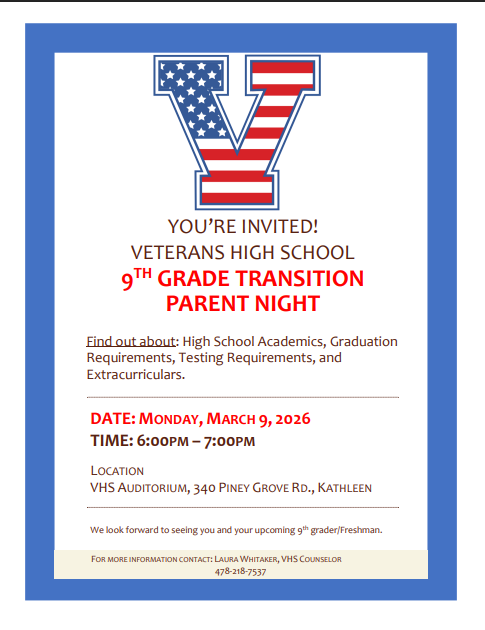 8th Grade/Rising 9 TH GRADE TRANSITION PARENT NIGHT Find out about: High School Academics, Graduation Requirements, Testing Requirements, and Extracurriculars. DATE: MONDAY, MARCH 9, 2026 TIME: 6:00PM – 7:00PM LOCATION VHS AUDITORIUM, 340 PINEY GROVE RD., KATHLEEN We look forward to seeing you and your upcoming 9th grader/Freshman.