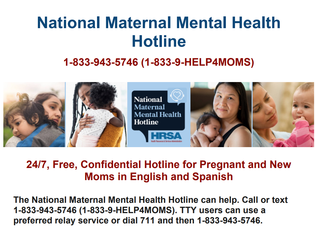 National Maternal Mental Health Hotline 1-833-943-5746 (1-833-9-HELP4MOMS)  24/7, Free, Confidential Hotline for Pregnant and New Moms in English and Spanish.  The National Maternal Mental Health Hotline can help.  Call or text 1-833-943-5746 (1-833-9-HELP4MOMS).  TTY users can use a preferred relay service or dial 711 and then 1-833-943-5746