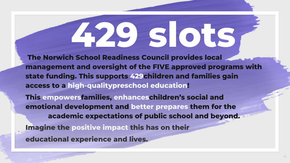  	The Norwich School Readiness Council provides local management and oversight of the FIVE approved programs with state funding. This supports 429 children and families gain access to a high-quality preschool education!  This empowers families, enhances children’s social and emotional development and better prepares them for the academic expectations of public school and beyond.    Imagine the positive impact this has on their     educational experience and lives. 