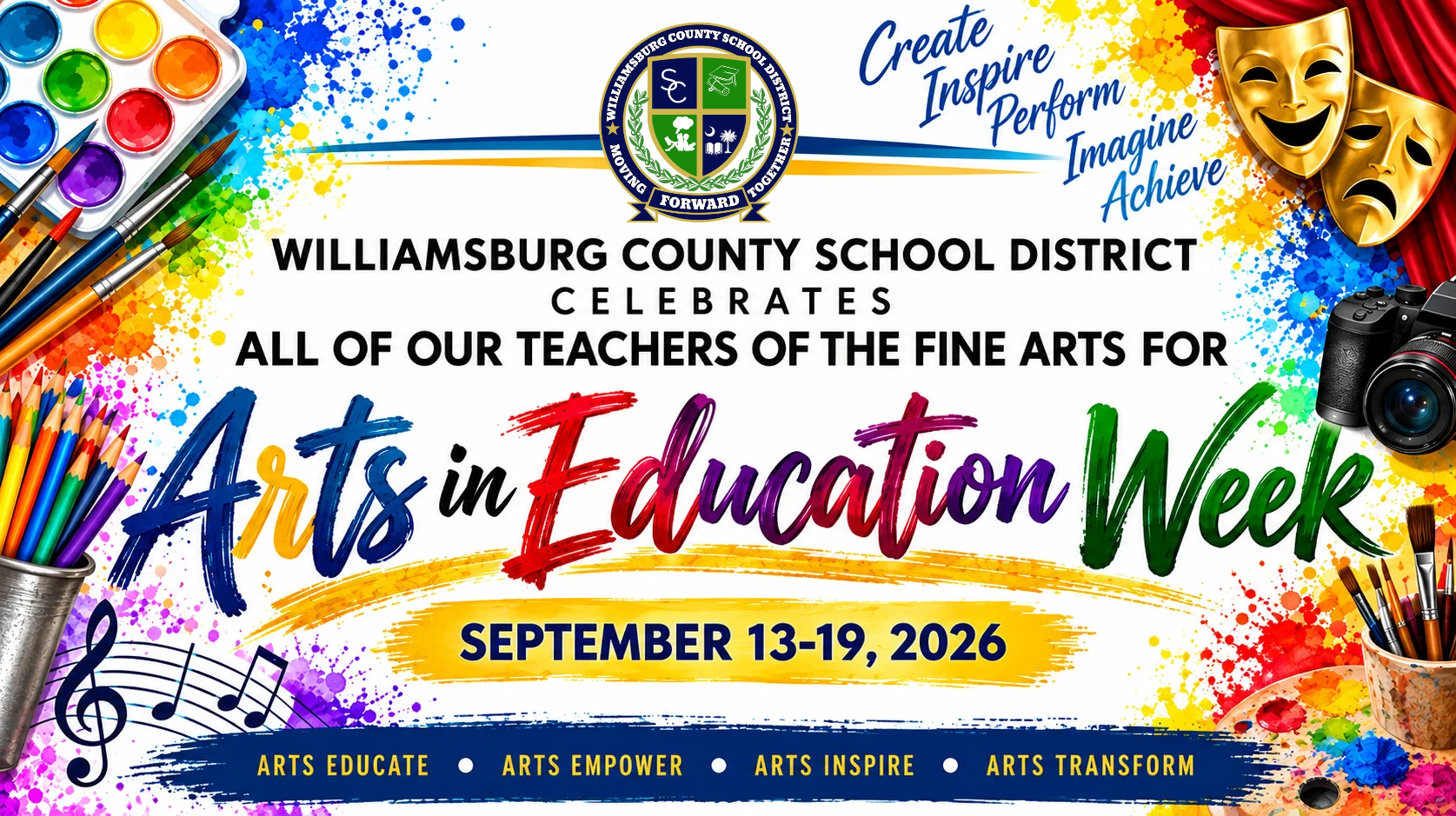 Colorful Williamsburg County School District Arts in Education Week graphic celebrating fine arts teachers, September 13–19, 2026. The design features the district logo surrounded by vibrant paint splashes and artistic elements, including watercolor paints, brushes, colored pencils, musical notes, theater masks, a camera, and an artist’s palette. The graphic includes the words “Create, Inspire, Perform, Imagine, Achieve” and the message “Arts Educate • Arts Empower • Arts Inspire • Arts Transform.