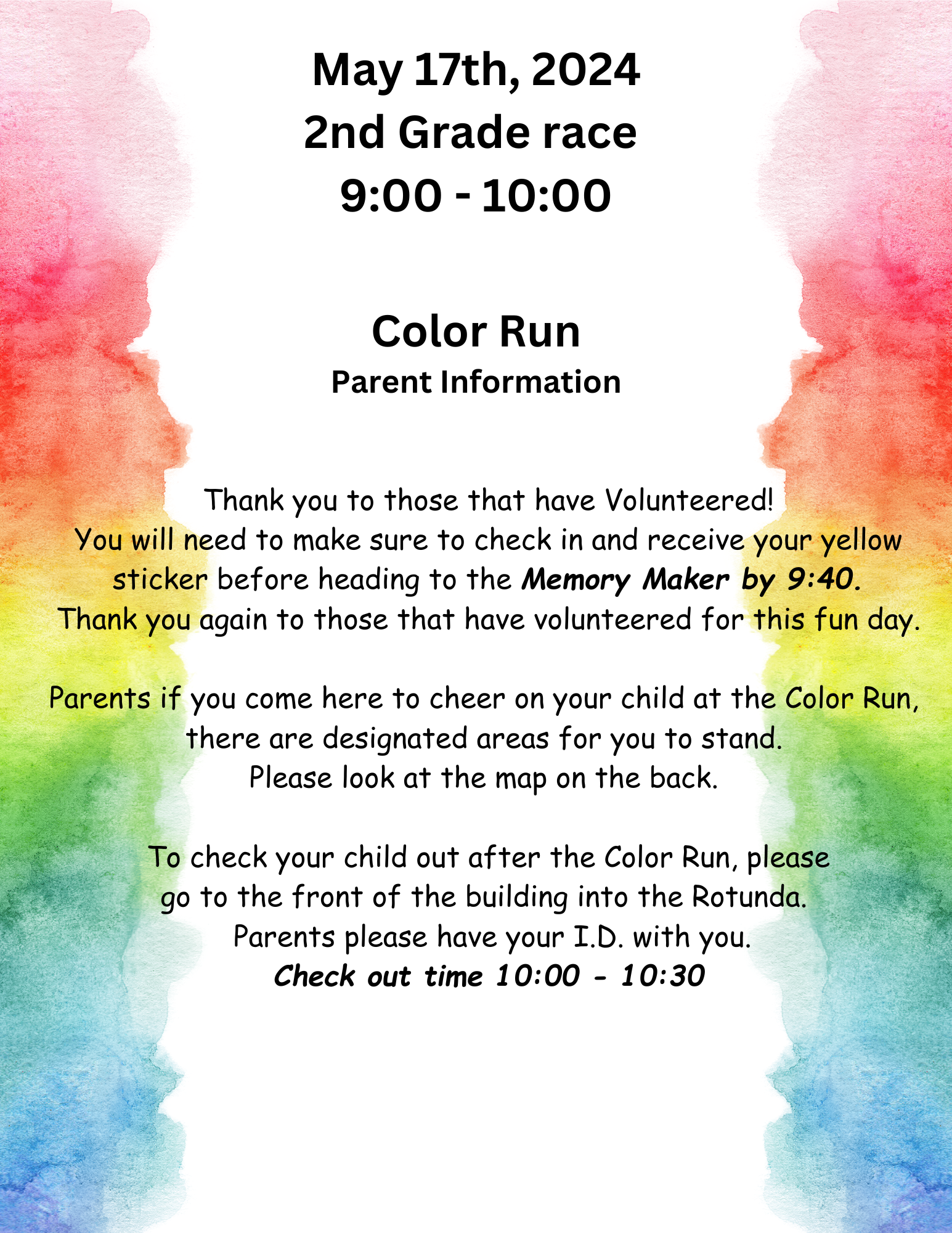 May 17th, 2024 2nd Grade race  9:00 - 10:00 Thank you to those that have Volunteered! You will need to make sure to check in and receive your yellow sticker before heading to the Memory Maker by 9:40. Thank you again to those that have volunteered for this fun day.  Parents if you come here to cheer on your child at the Color Run,  there are designated areas for you to stand.  Please look at the map on the back.   To check your child out after the Color Run, please go to the front of the building into the Rotunda.   Parents please have your I.D. with you. Check out time 10:00 - 10:30