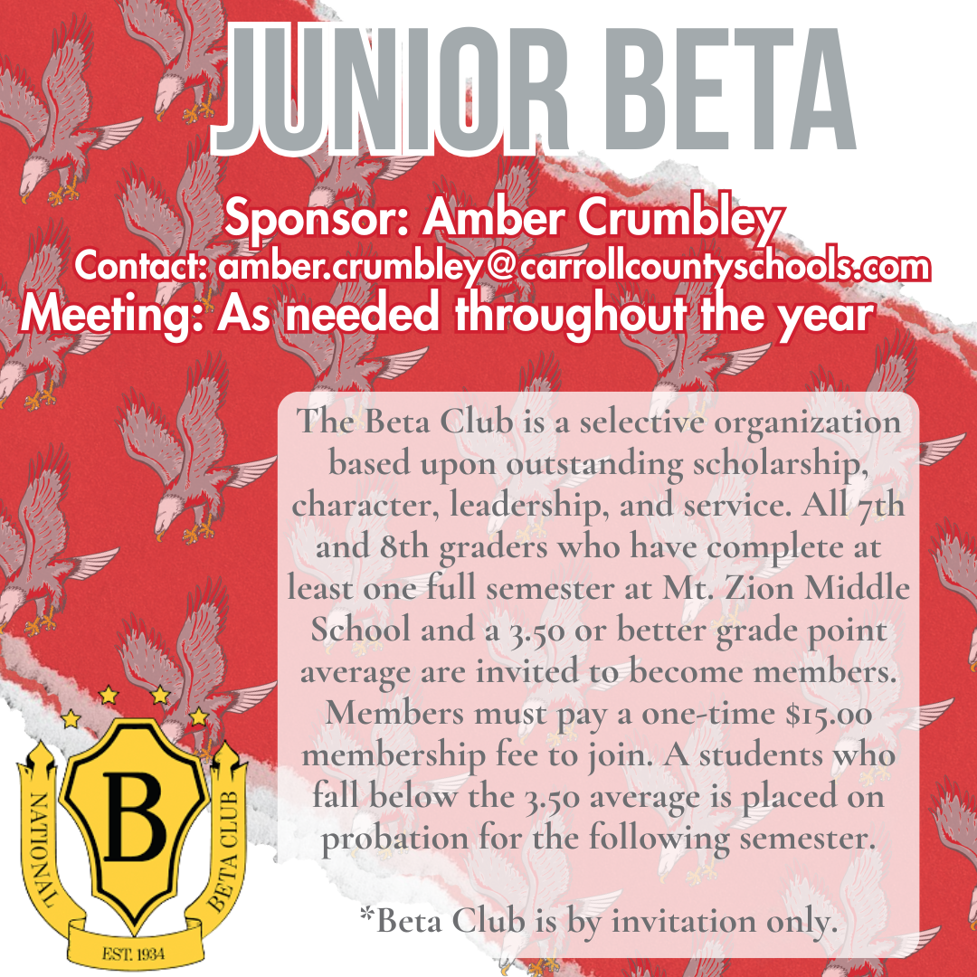Junior Beta Club; Eligibility: Invitation-only for 7th and 8th graders at Mt. Zion Middle School who have completed at least one semester and maintain a 3.50 or better GPA.Fees: There is a one-time $15.00 membership fee to join.Probation: Students who fall below the 3.50 GPA average are placed on probation for the following semester.Contact: For questions, contact sponsor Amber Crumbley at amber.crumbley@carrollcountyschools.com.