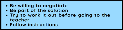 Be willing to negotiate. Be part of the solution. Try to work it out before going to the teacher. Follow instructions Be willing to negotiate. Be part of the solution. Try to work it out before going to the teacher. Follow instructions