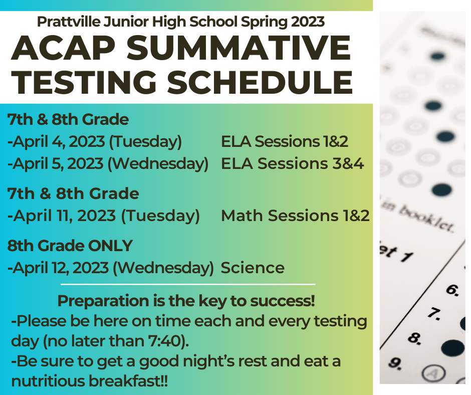 ACAP SUMMATIVE   SPRING 2023  PJHS TESTING SCHEDULE    7th & 8th Grade  •	April 4, 2023 (Tuesday)……ELA Sessions 1 & 2  •	April 5, 2023 (Wednesday)…ELA Sessions 3 & 4    7th & 8th Grade  •	April 11, 2023 (Tuesday)…Math Sessions 1 & 2    8th Grade ONLY  •	April 12, 2023 (Wednesday)...……Science       Preparation is the key to success!    •	Please be here on time each and every testing day (no later than 7:40).   •	Be sure to get a good night’s rest and eat a nutritious breakfast!! 