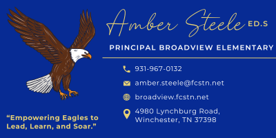 Amber Steele ED.S Principal Broadview Elementary 931-967-0132 amber.steele@fcstn.net broadview.fcstn.net 4980 Lynchburg Road, Winchester, TN 37398 "Empowering Eagles to Lead, Learn, and Soar" Amber Steele ED.S Principal Broadview Elementary 931-967-0132 amber.steele@fcstn.net broadview.fcstn.net 4980 Lynchburg Road, Winchester, TN 37398 "Empowering Eagles to Lead, Learn, and Soar"