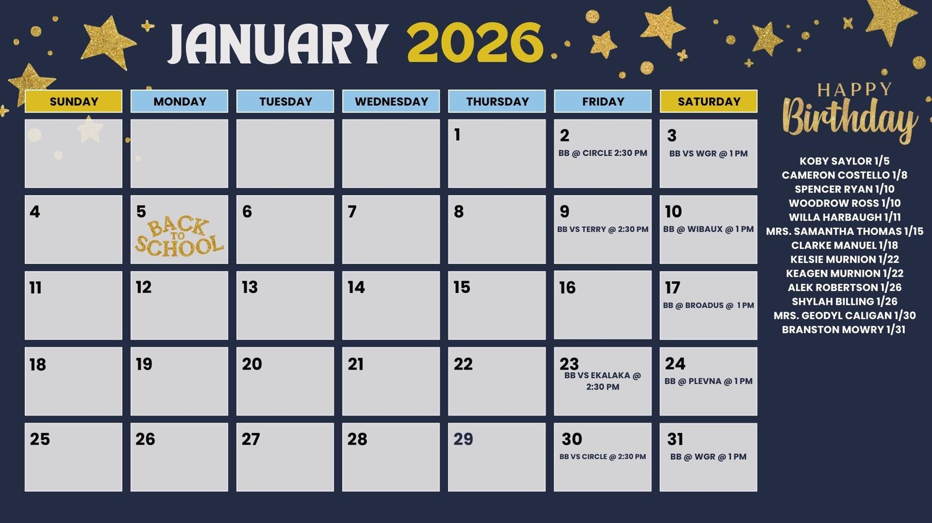 January 2026 Thursday 1 Friday 2 BB @ Cricle @ 2:30 pm Saturday 3 BB vs WGR @1 pm Sunday 4 Monday 5 Back to school Tuesday 6 Wednesday 7 Thursday 8 Friday 9 BB vs Terry @ 2:30 pm Saturday 10 BB @ Wibaux @ 1pm Sunday 11 Monday 12 Tuesday 13 Wednesday 14 Thursday 15 Friday 16 Satruday 17 BB @ Braodus @ 1PM Sunday 18 Monday 19 Tuesday 20 Wednesday 21 Thursday 22 Friday 23 BB vs Ekalaka @ 2:30 PM Saturday 24 BB @ plevna @ 1 pm Sunday 25 monday 26 tuesday 27 wednesday 28 thursday 29 friday 30 bb vs cirlce @ 2:30 pm Saturday 31 bb @ WGR @ 1 pm Happy birthday Koby Saylor 1/5 Cameron Costello 1/8 Spencer Ryan 1/10 Woodrow Ross 1/10 Willa Harbaugh 1/11 Mrs. Samantha Thomas 1/15 Clarke Manuel 1/18 Kelsie Murnion 1/22 Keagen Murnion 1/22 Alek Robertson 1/26 Shylah Billing 1/26 Mrs. Geodyl Caligan 1/30 Branston Mowry 1/31