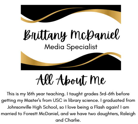 Brittany McDaniel Media Specialist All About Me This is my 16th year teaching. I taught grades 3rd-6th before getting my Master's from USC in library science. I graduated from Johnsonville High School, so I love being a Flash again! I am married to Forestt McDaniel, and we have two daughters, Raleigh and Charlie.