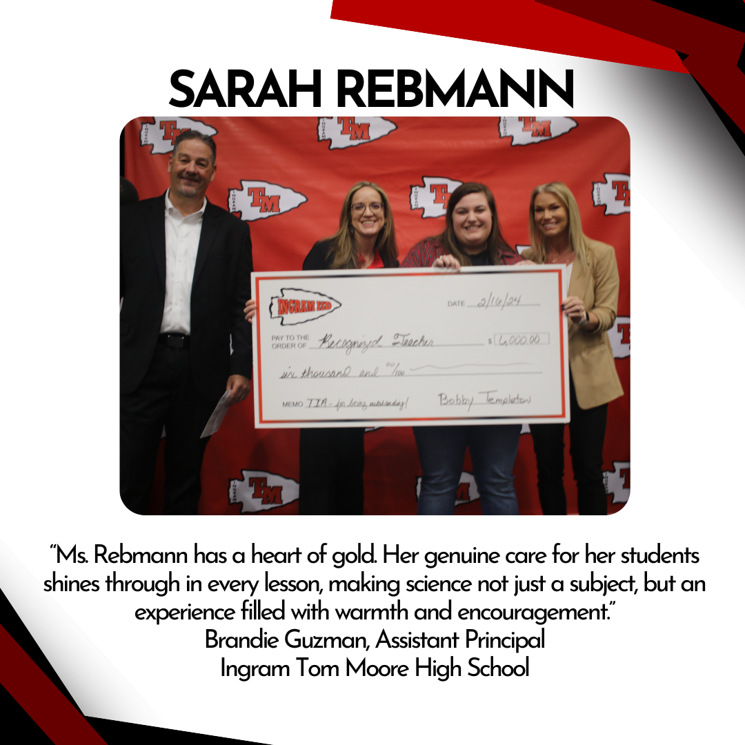 “Ms. Rebmann has a heart of gold. Her genuine care for her students shines through in every lesson, making science not just a subject, but an experience filled with warmth and encouragement.” Brandie Guzman, Assistant Principal Ingram Tom Moore High School