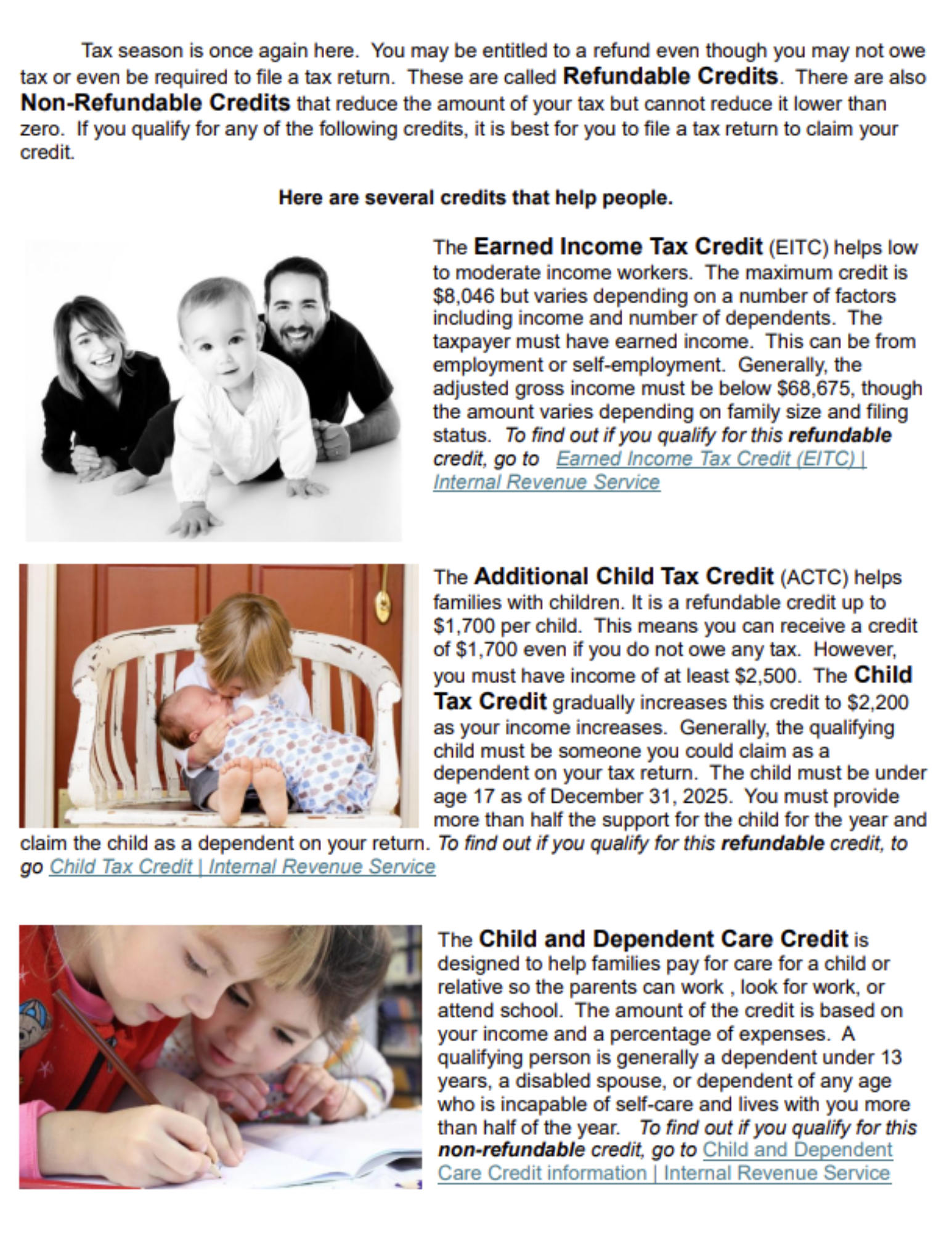 Tax season is once again here. you may be entitled to a refund even though you many not ow tax or even be required to file a tax return. These are called Refundable Credits. There are also Non-refundable credits that reduce the amount of your tax but cannot reduce it lower than zero. if you qualify for any of the following credits, it is best for you to file a tax return to claim your credit. Here are several credits that help people. The earned income tax credit (EITC) helps low to moderate income workers. the maximum credit is $8,046 but varies depending on a number of factors including income and number of dependents. the taxpayer must hae earned income. this can from employment or self-employment. gernerally, the adjusted gross income must be below $68,675, though the amount varies depending on family size and filing status. to find out if you qulaify for htis refundable credit, go to Earned Income Tax Credit (EITC) Internal Revenue Service. The additional Child Tax Creidt (ACTC) helps families with children. It is a refundable credit up to $1.700 per child. This means you can received a credit of $1,700 even if you do not owe any tax. However, you must have income of a least $2,500. the chlid tax credit gradually increases this credit to $2,200 as your income increases. Generally, the qualifying child must be someone you could claim as a dependent on your tax return. the child must be under age 17 as of December 21, 2025. you must provide more than half the support for the child for the year and claim the child as a dependent on your return. to find out if you qualify for this refundable credit, to go Child Tax Credit Internal Revenue Service. The child and dependenct care credit is designed to help families pay for care for a child or relative so the parent can work, look for work, or attend school. the amount of the credit is based on your income and a percentage of expenses. A qualifying person is generally a dependent under 13 years, a disabled spouse, or dependent of any age who is incapable of self-care and lives iwht you more than half of the year. To find out if you qualify for thi snon-refundable credit go to Child and Dependent Care Credit Information INternal Revenue Service. 