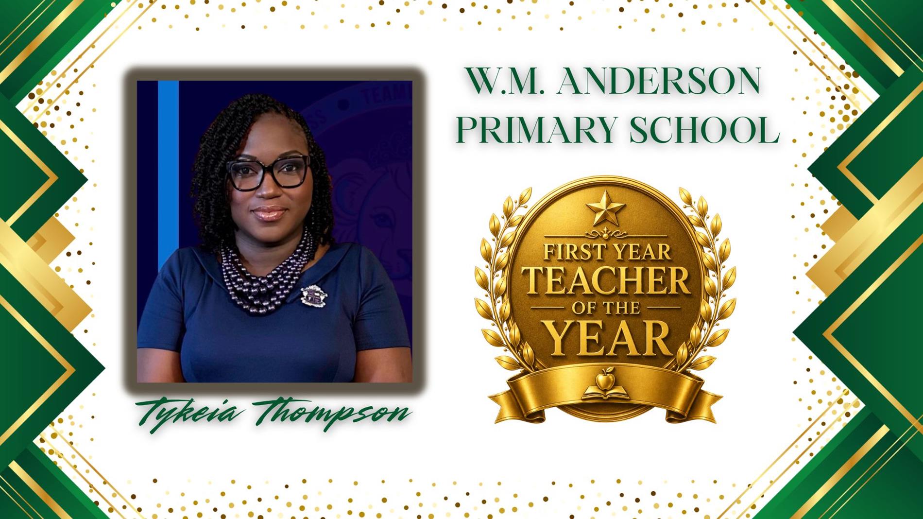 Graphic honoring Tykeia Thompson as First Year Teacher of the Year for WM Anderson Primary School. The design features a professional portrait of  on the left and a large gold “First Year Teacher of the Year” award emblem on the right. The background is white with green and gold geometric borders and gold confetti accents. The text "WM Anderson Primary School” appears above the award, and “Tykeia Thompson” is displayed in green script at the bottom.