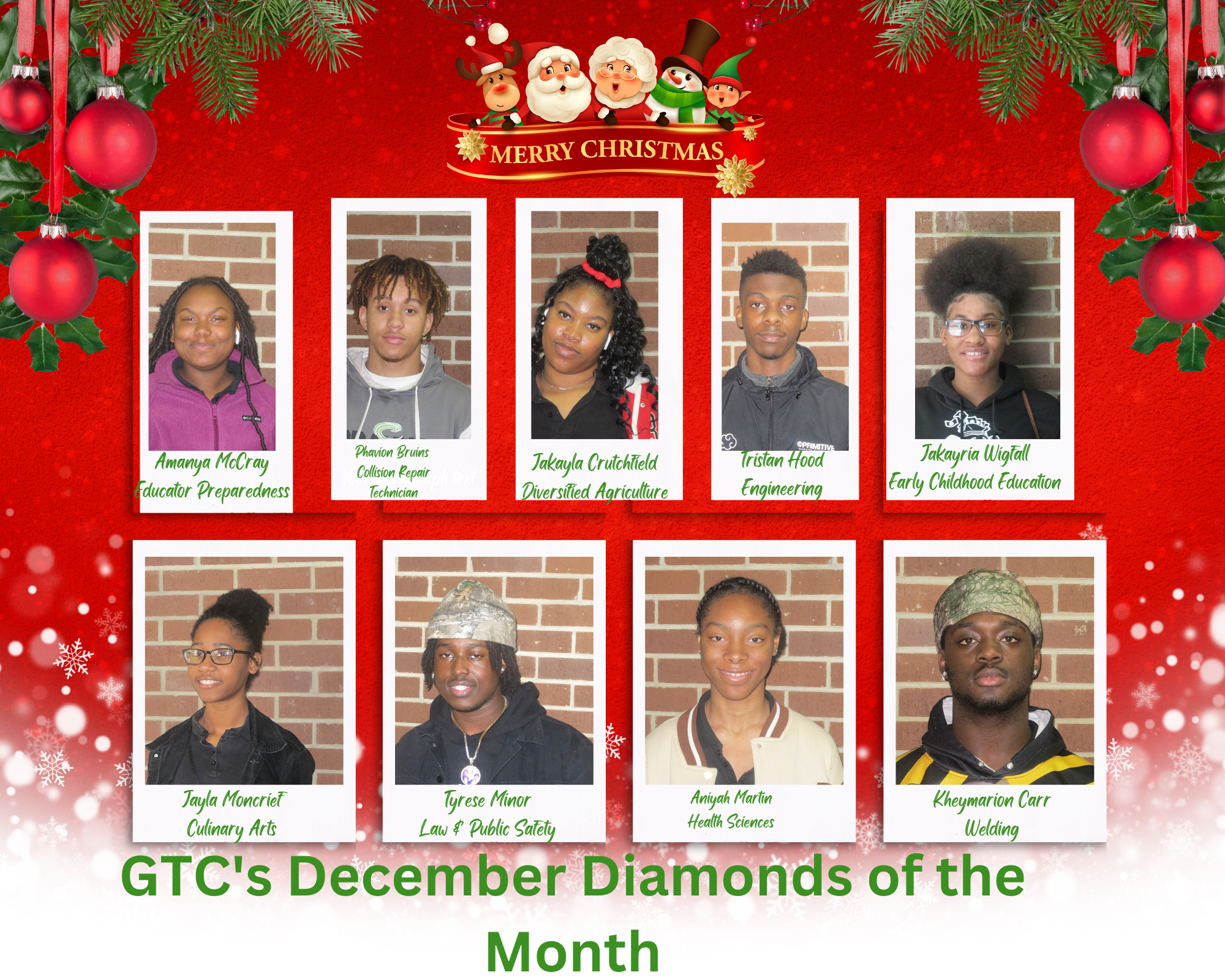 Merry Christmas from the GTC's December Diamonds of the Month Amanya McCray Educator Preparedness; Phavion Bruins Collision Repair Technician; Jakayria Wigfall Early Childhood Education; Jakayla Crutchfield Diversified Agriculture; Jayla Moncrief Culinary Arts; Tyrese Minor Law & Public Safety; Tristan Hood Engineering; Kheymarion Carr Welding; Aniyah Martin Health Sciences; not pictured Kaniya Hughes Work Based Learning