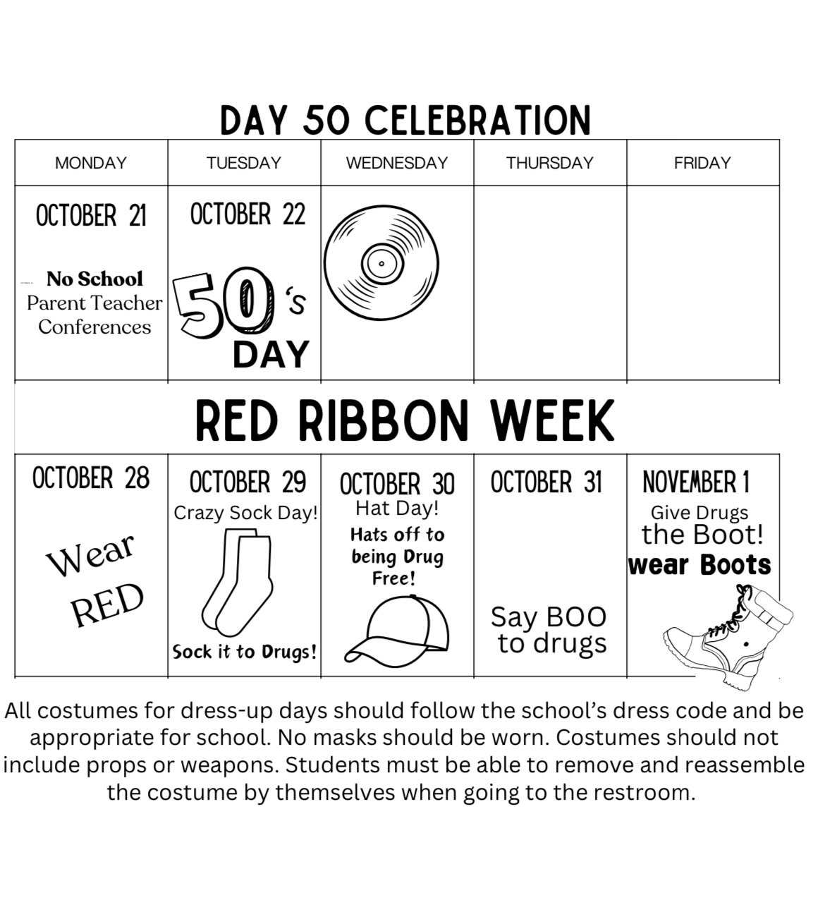 DAY 50 CELEBRATION MONDAY OCTOBER 21 No School Parent Teacher Conferences TUESDAY OCTOBER 22 50's DAY  RED RIBBON WEEK MONDAY OCTOBER 28 Wear RED TUESDAY OCTOBER 29 Crazy Sock Day! Sock it to Drugs! WEDNESDAY OCTOBER 30 Hat Day! Hats off to being Drug Free! THURSDAY OCTOBER 31Say BOO to drugs FRIDAYNOVEMBER 1 Give Drugs the Boot! Wear Boots  All costumes for dress-up days should follow the school's dress code and be appropriate for school. No masks should be worn. Costumes should not include props or weapons. Students must be able to remove and reassemble the costume by themselves when going to the restroom.