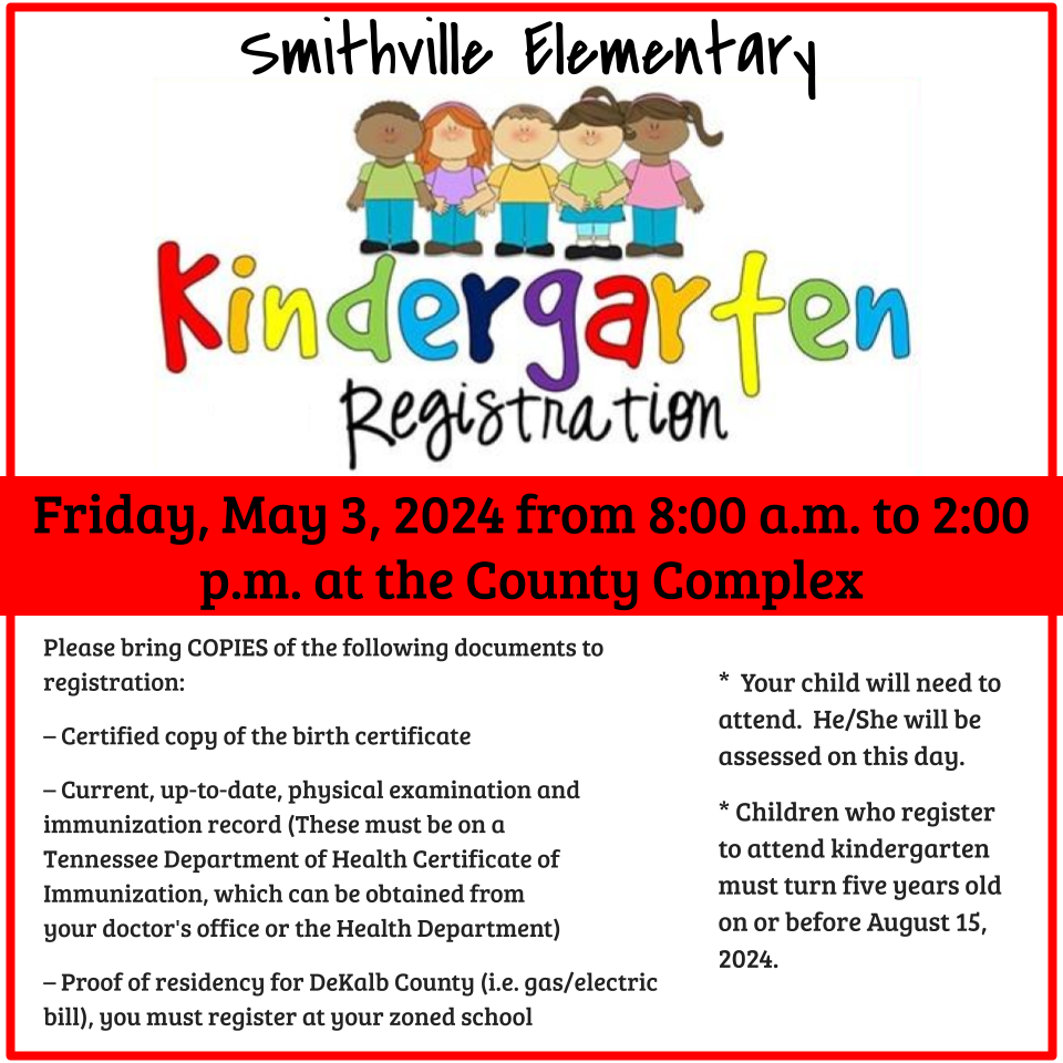 Smithville Elementary will hold kindergarten registration for the 2024-2025 school year on Friday, May 3, 2024 from 8:00 a.m. to 2:00 p.m. at the County Complex. Please bring COPIES of the following documents to Registration: – Certified copy of the birth certificate – Current, up-to-date, physical examination and immunization record (These must be on a Tennessee Department of Health Certificate of Immunization, which can be obtained from your doctor's office or the Health Department) – Proof of residency for DeKalb County (i.e. gas/electric bill), you must register at your zoned school Your child will need to attend.  He/She will be assessed on this day. * Children who register to attend kindergarten must turn five years old on or before August 15, 2024.