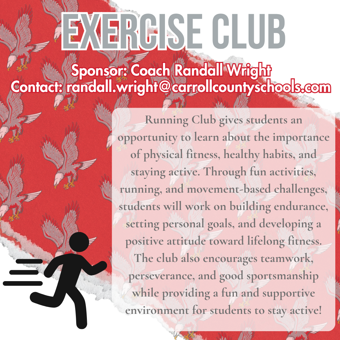 exercise club Sponsor: Coach Randall Wright Contact: randall.wright@carrollcountyschools.com Running Club gives students an opportunity to learn about the importance of physical fitness, healthy habits, and staying active. Through fun activities, running, and movement-based challenges, students will work on building endurance, setting personal goals, and developing a positive attitude toward lifelong fitness. The club also encourages teamwork, perseverance, and good sportsmanship while providing a fun and supportive environment for students to stay active!